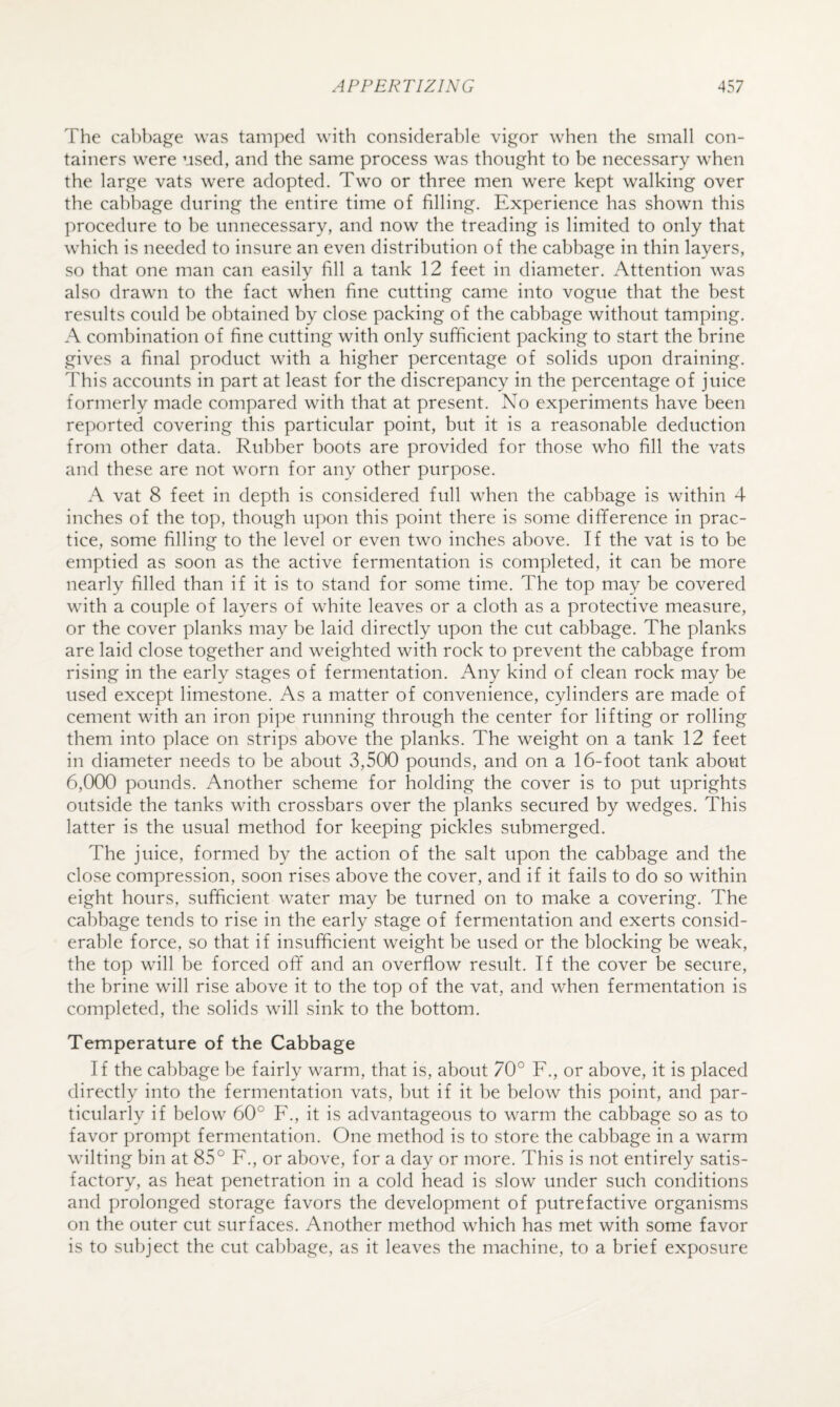 The cabbage was tamped with considerable vigor when the small con¬ tainers were used, and the same process was thought to be necessary when the large vats were adopted. Two or three men were kept walking over the cabbage during the entire time of filling. Experience has shown this procedure to be unnecessary, and now the treading is limited to only that which is needed to insure an even distribution of the cabbage in thin layers, so that one man can easily fill a tank 12 feet in diameter. Attention was also drawn to the fact when fine cutting came into vogue that the best results could be obtained by close packing of the cabbage without tamping. A combination of fine cutting with only sufficient packing to start the brine gives a final product with a higher percentage of solids upon draining. This accounts in part at least for the discrepancy in the percentage of juice formerly made compared with that at present. No experiments have been reported covering this particular point, but it is a reasonable deduction from other data. Rubber boots are provided for those who fill the vats and these are not worn for any other purpose. A vat 8 feet in depth is considered full when the cabbage is within 4 inches of the top, though upon this point there is some difference in prac¬ tice, some filling to the level or even two inches above. If the vat is to be emptied as soon as the active fermentation is completed, it can be more nearly filled than if it is to stand for some time. The top may be covered with a couple of layers of white leaves or a cloth as a protective measure, or the cover planks may be laid directly upon the cut cabbage. The planks are laid close together and weighted with rock to prevent the cabbage from rising in the early stages of fermentation. Any kind of clean rock may be used except limestone. As a matter of convenience, cylinders are made of cement with an iron pipe running through the center for lifting or rolling them into place on strips above the planks. The weight on a tank 12 feet in diameter needs to be about 3,500 pounds, and on a 16-foot tank about 6,000 pounds. Another scheme for holding the cover is to put uprights outside the tanks with crossbars over the planks secured by wedges. This latter is the usual method for keeping pickles submerged. The juice, formed by the action of the salt upon the cabbage and the close compression, soon rises above the cover, and if it fails to do so within eight hours, sufficient water may be turned on to make a covering. The cabbage tends to rise in the early stage of fermentation and exerts consid¬ erable force, so that if insufficient weight be used or the blocking be weak, the top will be forced off and an overflow result. If the cover be secure, the brine will rise above it to the top of the vat, and when fermentation is completed, the solids will sink to the bottom. Temperature of the Cabbage If the cabbage be fairly warm, that is, about 70° F., or above, it is placed directly into the fermentation vats, but if it be below this point, and par¬ ticularly if below’ 60° F., it is advantageous to w^arm the cabbage so as to favor prompt fermentation. One method is to store the cabbage in a warm waiting bin at 85° F., or above, for a day or more. This is not entirely satis¬ factory, as heat penetration in a cold head is slow under such conditions and prolonged storage favors the development of putrefactive organisms on the outer cut surfaces. Another method which has met with some favor is to subject the cut cabbage, as it leaves the machine, to a brief exposure