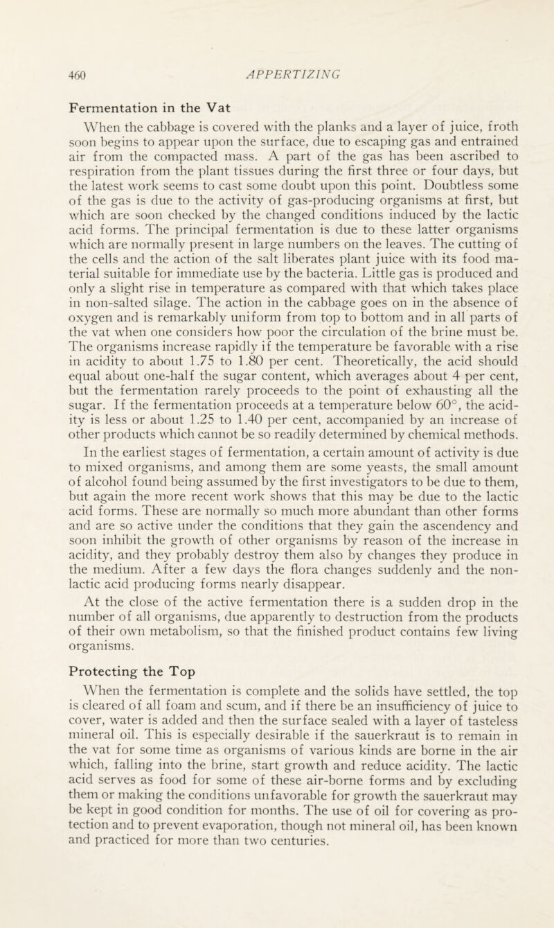 Fermentation in the Vat When the cabbage is covered with the planks and a layer of juice, froth soon begins to appear upon the surface, due to escaping gas and entrained air from the compacted mass. A part of the gas has been ascribed to respiration from the plant tissues during the first three or four days, but the latest work seems to cast some doubt upon this point. Doubtless some of the gas is due to the activity of gas-producing organisms at first, but which are soon checked by the changed conditions induced by the lactic acid forms. The principal fermentation is due to these latter organisms which are normally present in large numbers on the leaves. The cutting of the cells and the action of the salt liberates plant juice with its food ma¬ terial suitable for immediate use by the bacteria. Little gas is produced and only a slight rise in temperature as compared with that which takes place in non-salted silage. The action in the cabbage goes on in the absence of oxygen and is remarkably uniform from top to bottom and in all parts of the vat when one considers how poor the circulation of the brine must be. The organisms increase rapidly if the temperature be favorable with a rise in acidity to about 1.75 to 1.80 per cent. Theoretically, the acid should equal about one-half the sugar content, which averages about 4 per cent, but the fermentation rarely proceeds to the point of exhausting all the sugar. If the fermentation proceeds at a temperature below 60°, the acid¬ ity is less or about 1.25 to 1.40 per cent, accompanied by an increase of other products which cannot be so readily determined by chemical methods. In the earliest stages of fermentation, a certain amount of activity is due to mixed organisms, and among them are some yeasts, the small amount of alcohol found being assumed by the first investigators to be due to them, but again the more recent work shows that this may be due to the lactic acid forms. These are normally so much more abundant than other forms and are so active under the conditions that they gain the ascendency and soon inhibit the growth of other organisms by reason of the increase in acidity, and they probably destroy them also by changes they produce in the medium. After a few days the flora changes suddenly and the non- lactic acid producing forms nearly disappear. At the close of the active fermentation there is a sudden drop in the number of all organisms, due apparently to destruction from the products of their own metabolism, so that the finished product contains few living organisms. Protecting the Top When the fermentation is complete and the solids have settled, the top is cleared of all foam and scum, and if there be an insufficiency of juice to cover, water is added and then the surface sealed with a layer of tasteless mineral oil. This is especially desirable if the sauerkraut is to remain in the vat for some time as organisms of various kinds are borne in the air which, falling into the brine, start growth and reduce acidity. The lactic acid serves as food for some of these air-borne forms and by excluding them or making the conditions unfavorable for growth the sauerkraut may be kept in good condition for months. The use of oil for covering as pro¬ tection and to prevent evaporation, though not mineral oil, has been known and practiced for more than two centuries.