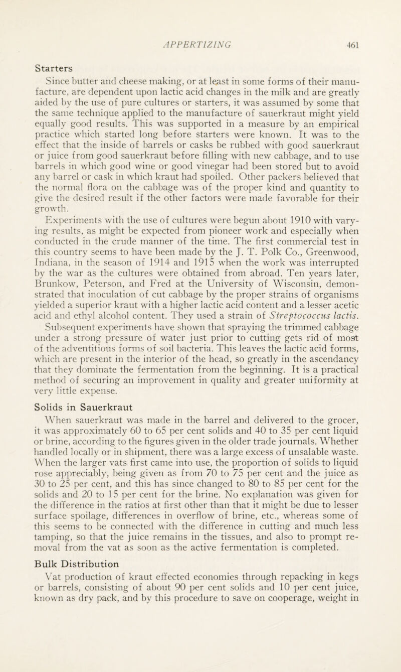 Starters Since butter and cheese making, or at least in some forms of their manu¬ facture, are dependent upon lactic acid changes in the milk and are greatly aided by the use of pure cultures or starters, it was assumed by some that the same technique applied to the manufacture of sauerkraut might yield equally good results. This was supported in a measure by an empirical practice which started long before starters were known. It was to the effect that the inside of barrels or casks be rubbed with good sauerkraut or juice from good sauerkraut before filling with new cabbage, and to use barrels in which good wine or good vinegar had been stored but to avoid any barrel or cask in which kraut had spoiled. Other packers believed that the normal flora on the cabbage was of the proper kind and quantity to give the desired result if the other factors were made favorable for their growth. Experiments with the use of cultures were begun about 1910 with vary¬ ing results, as might be expected from pioneer work and especially when conducted in the crude manner of the time. The first commercial test in this country seems to have been made by the J. T. Polk Co., Greenwood, Indiana, in the season of 1914 and 1915 when the work was interrupted by the war as the cultures were obtained from abroad. Ten years later, Brunkow, Peterson, and Fred at the University of Wisconsin, demon¬ strated that inoculation of cut cabbage by the proper strains of organisms yielded a superior kraut with a higher lactic acid content and a lesser acetic acid and ethyl alcohol content. They used a strain of Streptococcus lactis. Subsequent experiments have shown that spraying the trimmed cabbage under a strong pressure of water just prior to cutting gets rid of mosft of the adventitious forms of soil bacteria. This leaves the lactic acid forms, which are present in the interior of the head, so greatly in the ascendancy that they dominate the fermentation from the beginning. It is a practical method of securing an improvement in quality and greater uniformity at very little expense. Solids in Sauerkraut When sauerkraut was made in the barrel and delivered to the grocer, it was approximately 60 to 65 per cent solids and 40 to 35 per cent liquid or brine, according to the figures given in the older trade journals. Whether handled locally or in shipment, there was a large excess of unsalable waste. When the larger vats first came into use, the proportion of solids to liquid rose appreciably, being given as from 70 to 75 per cent and the juice as 30 to 25 per cent, and this has since changed to 80 to 85 per cent for the solids and 20 to 15 per cent for the brine. No explanation was given for the difference in the ratios at first other than that it might be due to lesser surface spoilage, differences in overflow of brine, etc., whereas some of this seems to be connected with the difference in cutting and much less tamping, so that the juice remains in the tissues, and also to pron;pt re¬ moval from the vat as soon as the active fermentation is completed. Bulk Distribution Vat production of kraut effected economies through repacking in kegs or barrels, consisting of about 90 per cent solids and 10 per cent juice, known as dry pack, and by this procedure to save on cooperage, weight in