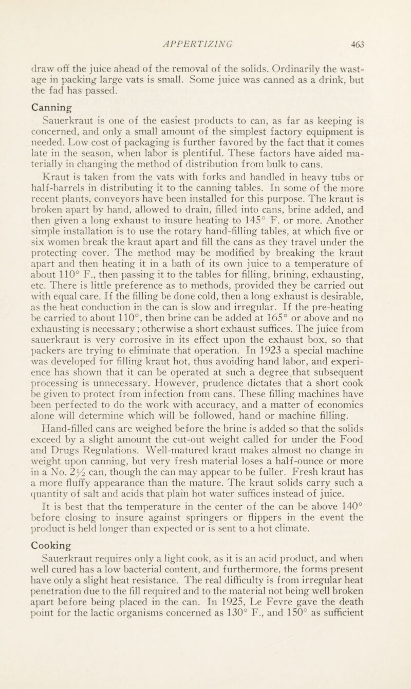 draw off the juice ahead of the removal of the solids. Ordinarily the wast- ai^e in packing lar^e vats is small. Some juice was canned as a drink, but the fad has passed. Canning Sauerkraut is one of the easiest products to can, as far as keeping is concerned, and only a small amount of the simplest factory equipment is needed. Low cost of packaging is further favored by the fact that it comes late in the season, when labor is plentiful. These factors have aided ma¬ terially in changing the method of distribution from bulk to cans. Kraut is taken from the vats with forks and handled in heavy tubs or half-barrels in distributing it to the canning tables. In some of the more recent plants, conveyors have been installed for this purpose. The kraut is broken apart by hand, allowed to drain, filled into cans, brine added, and then given a long exhaust to insure heating to 145° F. or more. Another simple installation is to use the rotary hand-filling tables, at which five or six women break the kraut apart and fill the cans as they travel under the protecting cover. The method may be modified by breaking the kraut apart and then heating it in a bath of its own juice to a temperature of about 110° F., then passing it to the tables for filling, brining, exhausting, etc. There is little preference as to methods, provided they be carried out with equal care. If the filling be done cold, then a long exhaust is desirable, as the heat conduction in the can is slow and irregular. If the pre-heating he carried to about 110°, then brine can be added at 165° or above and no exhausting is necessary ; otherwise a short exhaust suffices. The juice from sauerkraut is very corrosive in its effect upon the exhaust box, so that ])ackers are trying to eliminate that operation. In 1923 a special machine was developed for filling kraut hot, thus avoiding hand labor, and experi¬ ence has shown that it can be operated at such a degree that subsequent ])rocessing is unnecessary. However, prudence dictates that a short cook he given to protect from infection from cans. These filling machines have l)een perfected to do the work with accuracy, and a matter of economics alone will determine which will be followed, hand or machine filling. Hand-filled cans are weighed before the brine is added so that the solids exceed by a slight amount the cut-out weight called for under the Food and Drugs Regulations. Well-matured kraut makes almost no change in weight u])on canning, but very fresh material loses a half-ounce or more in a No. 2^ can, though the can may appear to be fuller. Fresh kraut has a more fluffy appearance than the mature. The kraut solids carry such a (juantity of salt and acids that plain hot water suffices instead of juice. It is best that the temperature in the center of the can be above 140° before closing to insure against springers or flippers in the event the ])roduct is held longer than expected or is sent to a hot climate. Cooking Sauerkraut requires only a light cook, as it is an acid product, and when well cured has a low bacterial content, and furthermore, the forms present have only a slight heat resistance. The real difficulty is from irregular heat penetration due to the fill required and to the material not being well broken ajjart before being placed in the can. In 1925, Le Fevre gave the death ])oint for the lactic organisms concerned as 130° F., and 150° as sufficient