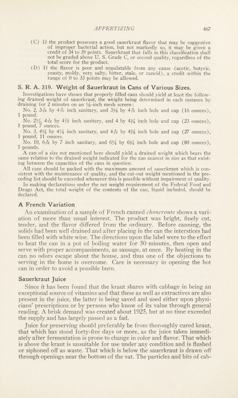 (C) If the product possesses a good sauerkraut flavor that may be suggestive of improper bacterial action, but not markedly so, it may be given a credit of 34 to 39 points. Sauerkraut that falls in this classification shall not be graded above U. S. Grade C, or second quality, regardless of the total score for the product. (D) If the flavor is poor and unpalatable from any cause (acetic, butyric, yeasty, moldy, very salty, bitter, stale, or rancid), a credit within the range of 0 to 33 points may be allowed. S. R. A. 319. Weight of Sauerkraut in Cans of Various Sizes. Investigations have shown that properly filled cans should yield at least the follow¬ ing drained weight of sauerkraut, the weight being determined in each instance by draining for 2 minutes on an ^-inch mesh screen: No. 2, 3/(t by 4A inch sanitary, and 3^ by 4i'V inch hole and cap (16 ounces), 1 pound. No. 2J/^, 4tV by 41J inch sanitary, and 4 by 4^ inch hole and cap (23 ounces), 1 pound, 7 ounces. No. 3, 4% by inch sanitary, and 4yq by 4^ inch hole and cap (27 ounces), 1 pound, 11 ounces. No. 10, 6fis by 7 inch sanitary, and 6^4 by 6^ inch hole and cap (80 ounces), 5 pounds. A can of a size not mentioned here should yield a drained weight which bears the same relation to the drained weight indicated for the can nearest in size as that exist¬ ing between the capacities of the cans in question. All cans should be packed with the maximum amount of sauerkraut which is con¬ sistent with the maintenance of quality, and the cut-out weight mentioned in the pre¬ ceding list should be exceeded whenever this is possible without impairment of quality. In making declarations under the net weight requirement of the Federal Food and Drugs Act, the total weight of the contents of the can, liquid included, should be declared. A French Variation An examination of a sample of French canned cJwncroute shows a vari¬ ation of more than usual interest. The product was bright, finely cut, tender, and the flavor differed from the ordinary. Before canning, the solids had been well drained and after placing in the can the interstices had been filled with white wine. The directions upon the label were to the effect to heat the can in a pot of boiling water for 50 minutes, then open and serve with proper accompaniments, as sausage, at once. By heating in the can no odors escape about the house, and thus one of the objections to serving in the home is overcome. Care is necessary in opening the hot can in order to avoid a possible burn. Sauerkraut Juice Since it has been found that the kraut shares with cabbage in being an exceptional source of vitamins and that these as well as extractives are also present in the juice, the latter is being saved and used either upon physi¬ cians’ prescriptions or by persons who know of its value through general reading. A brisk demand was created about 1925, but at no time exceeded the supply and has largely passed as a fad. Juice for preserving should preferably be from thoroughly cured kraut, that which has stood forty-five days or more, as the juice taken immedi¬ ately after fermentation is prone to change in color and flavor. That which is above the kraut is unsuitable for use under any condition and is flushed or siphoned off as waste. That which is below the sauerkraut is drawn off through openings near the bottom of the vat. The particles and bits of cab-