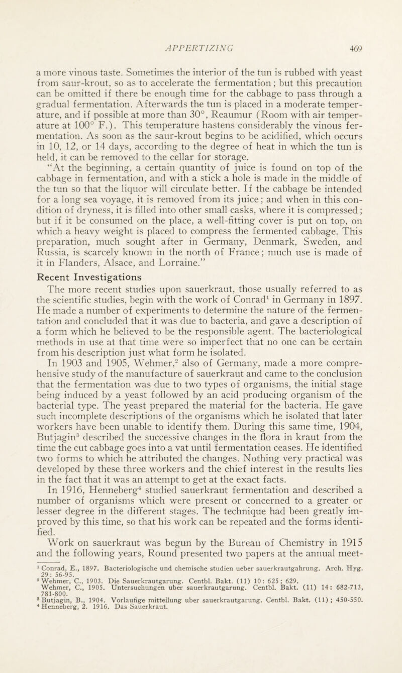 a more vinous taste. Sometimes the interior of the tun is rubbed with yeast from saur-krout, so as to accelerate the fermentation; but this precaution can be omitted if there he enough time for the cabbage to pass through a gradual fermentation. Afterwards the tun is placed in a moderate temper¬ ature, and if possible at more than 30°, Reaumur (Room with air temper¬ ature at 100° F.). This temperature hastens considerably the vinous fer¬ mentation. As soon as the saur-krout begins to be acidified, which occurs in 10, 12, or 14 days, according to the degree of heat in which the tun is held, it can be removed to the cellar for storage. “At the beginning, a certain quantity of juice is found on top of the cabbage in fermentation, and with a stick a hole is made in the middle of the tun so that the liquor will circulate better. If the cabbage be intended for a long sea voyage, it is removed from its juice; and when in this con¬ dition of dryness, it is filled into other small casks, where it is compressed; but if it be consumed on the place, a well-fitting cover is put on top, on which a heavy weight is placed to compress the fermented cabbage. This preparation, much sought after in Germany, Denmark, Sweden, and Russia, is scarcely known in the north of France; much use is made of it in Flanders, Alsace, and Lorraine.” Recent Investigations The more recent studies upon sauerkraut, those usually referred to as the scientific studies, begin with the work of Conrad^ in Germany in 1897. He made a number of experiments to determine the nature of the fermen¬ tation and concluded that it was due to bacteria, and gave a description of a form which he believed to be the responsible agent. The bacteriological methods in use at that time were so imperfect that no one can be certain from his description just what form he isolated. In 1903 and 1905, Wehmer,“ also of Germany, made a more compre¬ hensive study of the manufacture of sauerkraut and came to the conclusion that the fermentation was due to two types of organisms, the initial stage being induced by a yeast followed by an acid producing organism of the bacterial type. The yeast prepared the material for the bacteria. He gave such incomplete descriptions of the organisms which he isolated that later workers have been unable to identify them. During this same time, 1904, Butjagin^ described the successive changes in the flora in kraut from the time the cut cabbage goes into a vat until fermentation ceases. He identified two forms to which he attributed the changes. Nothing very practical was developed by these three workers and the chief interest in the results lies in the fact that it was an attempt to get at the exact facts. In 1916, Henneberg^ studied sauerkraut fermentation and described a number of organisms which were present or concerned to a greater or lesser degree in the different stages. The technique had been greatly im¬ proved by this time, so that his work can be repeated and the forms identi¬ fied. Work on sauerkraut was begun by the Bureau of Chemistry in 1915 and the following years. Round presented two papers at the annual meet- ^ Conrad, E., 1897. Bacteriologische und chemische studien ueber sauerkrautgahrung. Arch. Hyg. 29: 56-95. * Wehmer, C., 1903. Die Sauerkrautgarung. Centbl. Bakt. (11) 10: 625; 629. Wehmer, C., 1905. Untersuchungen uber sauerkrautgarung. Centbl. Bakt. (11) 14; 682-713, 781-800. ® Butjagin, B., 1904. Vorlaufige mitteilung uber sauerkrautgarung. Centbl. Bakt. (11); 450-550. * Henneberg, 2. 1916. Das Sauerkraut.
