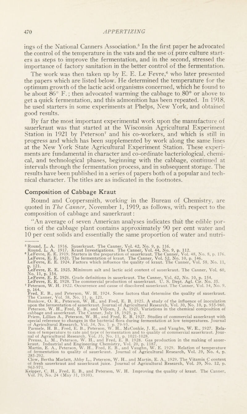 ings of the National Canners Association.^ In the first paper he advocated the control of the temperature in the vats and the use of pure culture start¬ ers as steps to im])rove the fermentation, and in the second, stressed the importance of factory sanitation in the better control of the fermentation. The work was then taken up by E. E. Le Fevre,® who later presented the papers which are listed below. He determined the temperature for the optimum growth of the lactic acid organisms concerned, which he found to he about F.; then advocated warming the cabbage to 80° or above to get a quick fermentation, and this admonition has been repeated. In 1918, he used starters in some experiments at Phelps, New York, and obtained good results. By far the most important experimental work upon the manufacture of sauerkraut was that started at the Wisconsin Agricultural Experiment Station in 1921 by Peterson and his co-workers, and which is still in progress and which has been supplemented by work along the same lines at the New York State Agricultural Experiment Station. These experi¬ ments are fundamental in character and co-ordinate bacteriological, chemi¬ cal, and technological phases, beginning with the cabbage, continued at intervals through the fermentation process, and in subsequent storage. The results have been published in a series of papers both of a popular and tech¬ nical character. The titles are as indicated in the footnotes. Composition of Cabbage Kraut Round and Coppersmith, working in the Bureau of Chemistry, are quoted in The Canner, November 1, 1919, as follows, with respect to the composition of cabbage and sauerkraut: “An average of seven American analyses indicates that the edible por¬ tion of the cabbage plant contains approximately 90 per cent water and 10 per cent solids and essentially the same proportion of water and nutri- ® Round, L. A. 1916. Sauerkraut. The Canner, Vol. 42, No. 9, p. 116. Round, L. A. 1917. Kraut Investigations. The Canner, Vol. 44, No. 9, p. 112. *LeFevre, E. E. 1919. Starters in the preparation of sauerkraut. The Canner, Vol. 48, No. 8, p. 176. LeFevre, E. E. 1921. The fermentation of kraut. The Canner, Vol. 52, No. 10, p. 146, LeFevre, E. E. 1924, Factors which influence the quality of kraut. The Canner, Vol. 58, No. 11, p. 121. LeFevre, E. E. 1925. Minimum salt and lactic acid content of sauerkraut. The Canner, Vol. 60, No. 11, p. 154. LeFevre, E. E. 1926. Grade definitions in sauerkraut. The Canner, Vol. 62, No. 10, p. 154. LeFevre, E. E, 1928. The commercial production of sauerkraut. U. S, Dept. Agl. Cir. No. 35. Peterson, W. H. 1922. Occurrence and cause of discolored sauerkraut. The Canner, Vol. 54, No. 9. p. 164. Fred, E. B., and Peterson, W. H. 1924. Some factors that determine the quality of sauerkraut. The Canner, Vol. 58, No. 11, p. 121. Bunkow, O. R., Peterson, W. H., and Fred, E. B. 1925. A study of the influence of inoculation upon the fermentation of sauerkraut. Journal of Agricultural Research, Vol. 30, No. 10, p. 955-960. Peterson, W. H., Fred, E. B., and Viljoen, J. A. 1925. Variations in the chemical composition of cabbage and sauerkraut. The Canner, July 18, 1925, p. 1. Priem, Lillian A., Peterson, W. H., and Fred, E. B. 1927. Studies of commercial sauerkraut with special reference to changes in the bacterial flora during fermentation at low temperatures. Journal of Agricultural Research, Vol. 34, No. 1. p. 79-95. Parmele, H. B., Fred, E. B., Peterson, W. H.. McConkie, J. E., and Vaughn, W. E., 1927. Rela¬ tion of temperature to rate and type of fermentation and to quality of commercial sauerkraut. Jour¬ nal of Agricultural Research, Vol. 35, No. 11, p. 1021-1028. Preuss, L. M., Peterson, W. H., and Fred, E. B. 1928. Gas production in the making of sauer¬ kraut. Industrial and Engineering Chemistry, Vol. 20, p. 1187. Martin, E. A., Peterson, W. H., Fred, E. B., and Vaughn, W. E. 1929. Relation of temperature of fermentation to quality of sauerkraut. Journal of Agricultural Research, Vol. 39, No. 4, p. 285-292. Clow, Bertha Marlatt, Abby L., Peterson, W. H.. and Martin, E. A., 1929. The Vitamin C content of fresh sauerkraut and sauerkraut juice. Journal of Agricultural Research, Vol. 39, No. 12, p. 963-971. Keipper, C. H., Fred, E. B., and Peterson, W. H. Improving the quality of kraut. The Canner, Vol. 70, No. 24 (May 31, 1930).