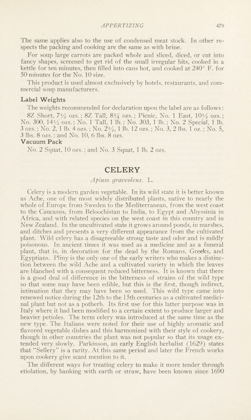 The same apj^lies also to the use of condensed meat stock. In other re¬ spects the packing and cooking are the same as with brine. For soil]) large carrots are ])acked whole and sliced, diced, or cut into fancy shapes, screened to get rid of the small irregular bits, cooked in a kettle for ten minutes, then filled into cans hot, and cooked at 240° F. for 50 minutes for the No. 10 size. This product is used almost exclusively by hotels, restaurants, and com¬ mercial soup manufacturers. Label Weights The weights recommended for declaration u})on the label are as follows : 8Z Short, 7]/2 ozs.; 8Z Tall, 8^4 ozs.; Picnic, No. 1 East, 10^4 ozs.; No. v300, 14^ ozs.; No. 1 Tall, 1 lb.; No. 303, 1 lb.; No. 2 Special, 1 lb. 3 ozs.; No. 2, 1 lb. 4 ozs.; No. 2^4, 1 lb. 12 ozs.; No. 3, 2 lbs. 1 oz.; No. 5, 3 lbs. 8 ozs.; and No. 10, 6 lbs. 8 ozs. Vacuum Pack No. 2 Squat, 10 ozs.; and No. 3 Squat, 1 lb. 2 ozs. CELERY Apiiiin graveolens. L. Celery is a modern garden vegetable. In its wild state it is better known as Ache, one of the most widely distributed plants, native to nearly the whole of Europe from Sweden to the Mediterranean, from the west coast to the Caucasus, from Beloochistan to India, to Egypt and Abyssinia in Africa, and with related species on the west coast in this country and in New Zealand. In the uncultivated state it grows around ponds, in marshes, and ditches and ])resents a very different appearance from the cultivated plant. Wild celery has a disagreeal)le strong taste and odor and is mildly ])oisonous. In ancient times it was used as a medicine and as a funeral ])lant, that is, in decoration for the dead by the Romans, Greeks, and Egyptians. Pliny is the only one of the early writers who makes a distinc¬ tion between the wild Ache and a cultivated variety in which the leaves are blanched with a consequent reduced bitterness. It is known that there is a good deal of difference in the bitterness of strains of the wild type so that some may have been edible, but this is the first, though indirect, intimation that they may have been so used. This wild type came into renewed notice during the 12th to the 1 5th centuries as a cultivated medici¬ nal plant but not as a potherb. Its first use for this latter purpose was in Italy where it had been modified to a certain extent to produce larger and heavier petioles. The term celery was introduced at the same time as the new ty])e. The Italians were noted for their use of highly aromatic and fiavored vegetable dishes and this harmonized with their style of cookery, though in other countries the plant was not popular so that its usage ex¬ tended very slowly. Parkinson, an early English herbalist (1629) states that “Sellery” is a rarity. At this same period and later the Erench works upon cookery give scant mention to it. The different ways for treating celery to make it more tender through etiolation, by banking with earth or straw, have been known since 1690