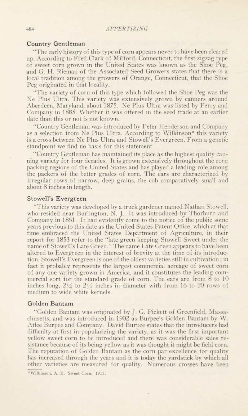 Country Gentleman “'Fhe early history of this ty])e of corn appears never to have l)een cleared up. According to Fred Clark of Milford, Connecticut, the first zigzag tyj^ie of sweet corn grown in the United States was known as the Shoe Peg, and G. H. Rieman of the Associated Seed Growers states that there is a local tradition among the growers of Orange, Connecticut, that the Shoe Peg originated in that locality. ‘‘The variety of corn of this type which followed the Shoe Peg was the X^e Plus Ultra. This variety was extensively grown by canners around Aberdeen, Maryland, about 1875. Ne Plus Ultra was listed by Ferry and Company in 1885. Whether it was offered in the seed trade at an earlier date than this or not is not known. “Country Gentleman was introduced by Peter Henderson and Company as a selection from Ne Plus Ultra. According to Wilkinson* this variety is a cross between Ne Plus Ultra and Stowell’s Evergreen. From a genetic standpoint we find no basis for this statement. “Country Gentleman has maintained its place as the highest quality can¬ ning variety for four decades. It is grown extensively throughout the corn packing regions of the United States and has played a leading role among the packers of the better grades of corn. The ears are characterized by irregular rows of narrow, deep grains, the cob comparatively small and about 8 inches in length. Stowell’s Evergreen “This variety was developed by a truck gardener named Nathan Stowell, who resided near Burlington, N. J. It was introduced by Thorburn and Company in 1861. It had evidently come to the notice of the public some years previous to this date as the United States Patent Office, which at that time embraced the United States Department of Agriculture, in their report for 1853 refer to the “late green keeping Stowell Sweet under the name of Stowell’s Late Green.” The name Late Green appears to have been altered to Evergreen in the interest of brevity at the time of its introduc¬ tion. Stowell’s Evergreen is one of the oldest varieties still in cultivation ; in fact it probably represents the largest commercial acreage of sweet corn of any one variety grown in America, and it constitutes the leading com¬ mercial sort for the standard grade of corn. The ears are from 8 to 10 inches long, 2]/^ to 2^2 inches in diameter with from 16 to 20 rows of medium to wide white kernels. Golden Bantam “Golden Bantam was originated by J. G. Pickett of Greenfield, iMassa- chusetts, and was introduced in 1902 as Burpee’s Golden Bantam by W. Atlee Burpee and Company. David Burpee states that the introducers had difficulty at first in po])ularizing the variety, as it was the first important yellow sweet corn to be introduced and there was considerable sales re¬ sistance because of its being yellow as it was thought it might be field corn. The re])utation of Golden Bantam as the corn par excellence for quality has increased through the years and it is today the yardstick by which all other varieties are measured for quality. X^umerous crosses have been *Wilkinson, A. E. Sweet Corn. 1915.