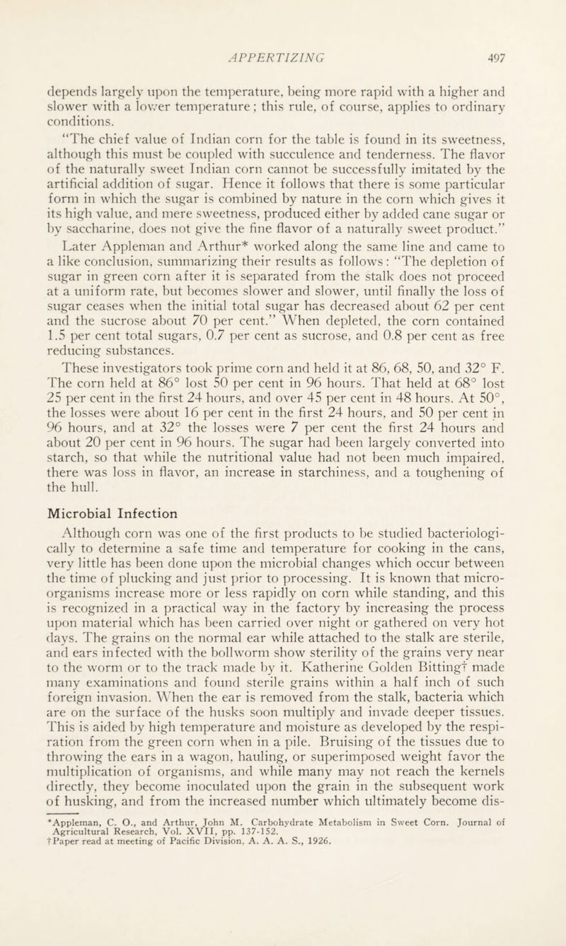 depends largely upon the temperature, being more rapid with a higher and slower with a lower temj)eratiire; this rule, of course, applies to ordinary conditions. “The chief value of Indian corn for the table is found in its sweetness, although this must be coupled wdth succulence and tenderness. The flavor of the naturally sweet Indian corn cannot be successfully imitated by the artificial addition of sugar. Hence it follows that there is some particular form in which the sugar is combined by nature in the corn which gives it its high value, and mere sweetness, produced either by added cane sugar or by saccharine, does not give the fine flavor of a naturally sweet product.” Later Appleman and Arthur* worked along the same line and came to a like conclusion, summarizing their results as follows: “The depletion of sugar in green corn after it is separated from the stalk does not proceed at a uniform rate, but becomes slower and slower, until finally the loss of sugar ceases when the initial total sugar has decreased about 62 per cent and the sucrose about 70 per cent.” When depleted, the corn contained 1.5 per cent total sugars, 0.7 per cent as sucrose, and 0.8 per cent as free reducing substances. These investigators took prime corn and held it at 86, 68, 50, and 32° F. The corn held at 86° lost 50 per cent in 96 hours. That held at 68° lost 25 per cent in the first 24 hours, and over 45 per cent in 48 hours. At 50°, the losses were about 16 per cent in the first 24 hours, and 50 per cent in 96 hours, and at 32° the losses were 7 per cent the first 24 hours and about 20 per cent in 96 hours. The sugar had been largely converted into starch, so that while the nutritional value had not been much impaired, there was loss in flavor, an increase in starchiness, and a toughening of the hull. Microbial Infection Although corn was one of the first products to be studied bacteriologi- cally to determine a safe time and temperature for cooking in the cans, very little has been done upon the microbial changes which occur between the time of plucking and just prior to processing. It is known that micro¬ organisms increase more or less rapidly on corn while standing, and this is recognized in a practical way in the factory by increasing the process u])on material which has been carried over night or gathered on very hot days. The grains on the normal ear while attached to the stalk are sterile, and ears infected with the boll worm show sterility of the grains very near to the worm or to the track made by it. Katherine Golden Bittingt made many examinations and found sterile grains within a half inch of such foreign invasion. \\Ten the ear is removed from the stalk, bacteria which are on the surface of the husks soon multiply and invade deeper tissues. This is aided by high temperature and moisture as developed by the respi¬ ration from the green corn when in a pile. Bruising of the tissues due to throwing the ears in a wagon, hauling, or superimposed weight favor the multiplication of organisms, and while many may not reach the kernels directly, they become inoculated upon the grain in the subsequent work of husking, and from the increased number which ultimately become dis- *Appleman, C. O., and Arthur, John M. Carbohydrate Metabolism in Sweet Corn. Journal of Agricultural Research, Vol. XVII, pp. 137-152. t Paper read at meeting of Pacific Division, A. A. A. S., 1926.