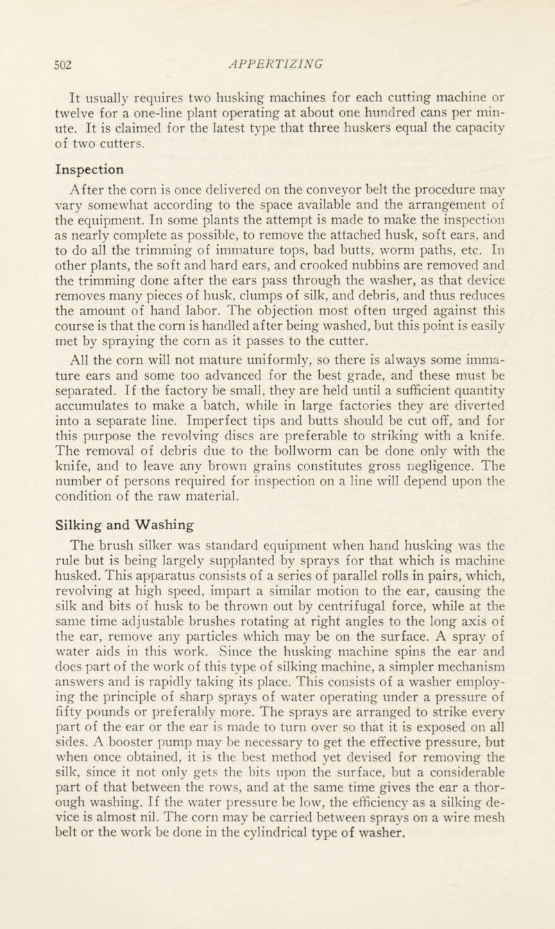 It usually requires two husking- machines for each cutting machine or twelve for a one-line plant operating at about one hundred cans per min¬ ute. It is claimed for the latest type that three buskers equal the capacity of two cutters. Inspection After the corn is once delivered on the conveyor belt the procedure may vary somewhat according to the space available and the arrangement of the equipment. In some plants the attempt is made to make the inspection as nearly complete as possible, to remove the attached husk, soft ears, and to do all the trimming of immature tops, bad butts, worm paths, etc. In other plants, the soft and hard ears, and crooked nubbins are removed and the trimming done after the ears pass through the washer, as that device removes many pieces of husk, clumps of silk, and debris, and thus reduces the amount of hand labor. The objection most often urged against this course is that the corn is handled after being washed, but this point is easily met by spraying the corn as it passes to the cutter. All the corn will not mature uniformly, so there is always some imma¬ ture ears and some too advanced for the best grade, and these must be separated. If the factory be small, they are held until a sufficient quantity accumulates to make a batch, while in large factories they are diverted into a separate line. Imperfect tips and butts should be cut off, and for this purpose the revolving discs are preferable to striking with a knife. The removal of debris due to the boll worm can be done only with the knife, and to leave any brown grains constitutes gross negligence. The number of persons required for inspection on a line will depend upon the condition of the raw material. Silking and Washing The brush silker was standard equipment when hand husking was the rule but is being largely supplanted by sprays for that which is machine husked. This apparatus consists of a series of parallel rolls in pairs, which, revolving at high speed, impart a similar motion to the ear, causing the silk and bits of husk to be thrown out by centrifugal force, while at the same time adjustable brushes rotating at right angles to the long axis of the ear, remove any particles which may be on the surface. A spray of water aids in this work. Since the husking machine spins the ear and does part of the work of this type of silking machine, a simpler mechanism answers and is rapidly taking its place. This consists of a washer employ¬ ing the principle of sharp sprays of water operating under a pressure of fifty pounds or preferably more. The sprays are arranged to strike every part of the ear or the ear is made to turn over so that it is exposed on all sides. A booster pump may be necessary to get the effective pressure, but when once obtained, it is the best method yet devised for removing the silk, since it not only gets the bits upon the surface, but a considerable part of that between the rows, and at the same time gives the ear a thor¬ ough washing. If the water pressure be low, the efficiency as a silking de¬ vice is almost nil. The corn may he carried between sprays on a wire mesh belt or the work be done in the cylindrical type of washer.
