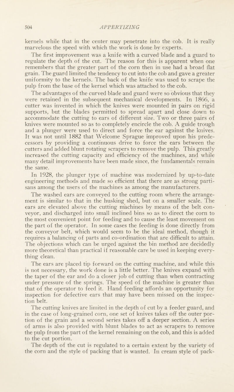 kernels while that in the center may penetrate into the cob. It is really marvelous the speed with which the work is done hv experts. The first improvement was a knife with a curved blade and a guard to regulate the depth of the cut. The reason for this is apparent when one remembers that the greater part of the corn then in use had a broad flat grain. The guard limited the tendency to cut into the cob and gave a greater uniformity to the kernels. The back of the knife was used to scrape the pulp from the base of the kernel which was attached to the cob. The advantages of the curved blade and guard were so obvious that they were retained in the subsequent mechanical developments. In 1866, a cutter was invented in which the knives were mounted in pairs on rigid supports, but the blades permitted to spread apart and close down to accommodate the cutting to ears of dififerent size. Two or three pairs of knives were mounted so as to completely encircle the cob. A guide trough and a plunger were used to direct and force the ear against the knives. It was not until 1882 that Welcome Sprague improved upon his prede¬ cessors by providing a continuous drive to force the ears between the cutters and added blunt rotating scrapers to remove the pulp. This greatly increased the cutting capacity and efficiency of the machines, and while many detail improvements have been made since, the fundamentals remain the same. In 1928, the plunger type of machine was modernized by up-to-date engineering methods and made so efficient that there are as strong parti¬ sans among the users of the machines as among the manufacturers. The washed ears are conveyed to the cutting room where the arrange¬ ment is similar to that in the husking shed, but on a smaller scale. The ears are elevated above the cutting machines by means of the belt con¬ veyor, and discharged into small inclined bins so as to direct the corn to the most convenient point for feeding and to cause the least movement on the part of the operator. In some cases the feeding is done directly from the conveyor belt, which would seem to be the ideal method, though it requires a balancing of parts and co-ordination that are difficult to attain. The objections which can be urged against the bin method are decidedly more theoretical than practical if reasonable care be used in keeping every¬ thing clean. The ears are placed tip forward on the cutting machine, and while this is not necessary, the work done is a little better. The knives expand with the taper of the ear and do a closer job of cutting than when contracting under pressure of the springs. The speed of the machine is greater than that of the operator to feed it. Hand feeding afifords an opportunity for inspection for defective ears that may have been missed on the inspec¬ tion belt. The cutting knives are limited in the depth of cut by a feeder guard, and in the case of long-grained corn, one set of knives takes ofif the outer por¬ tion of the grain and a second series takes ofif a deeper section. A series of arms is also provided with blunt blades to act as scrapers to remove the pulp from the part of the kernel remaining on the cob, and this is added to the cut portion. The depth of the cut is regulated to a certain extent by the variety of the corn and the style of packing that is wanted. In cream style of pack-