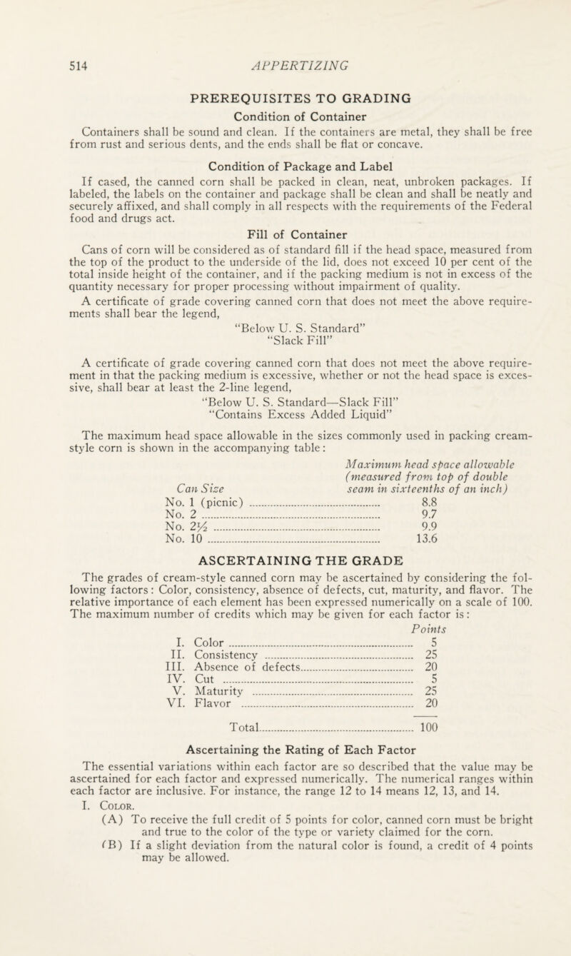 PREREQUISITES TO GRADING Condition of Container Containers shall be sound and clean. If the containers are metal, they shall be free from rust and serious dents, and the ends shall be flat or concave. Condition of Package and Label If cased, the canned corn shall be packed in clean, neat, unbroken packages. If labeled, the labels on the container and package shall be clean and shall be neatly and securely affixed, and shall comply in all respects with the requirements of the Federal food and drugs act. Fill of Container Cans of corn will be considered as of standard fill if the head space, measured from the top of the product to the underside of the lid, does not exceed 10 per cent of the total inside height of the container, and if the packing medium is not in excess of the quantity necessary for proper processing without impairment of ciuality. A certificate of grade covering canned corn that does not meet the above require¬ ments shall bear the legend, “Below U. S. Standard” “Slack Fill” A certificate of grade covering canned corn that does not meet the above require¬ ment in that the packing medium is excessive, whether or not the head space is exces¬ sive, shall bear at least the 2-line legend, “Below U. S. Standard—Slack Fill” “Contains Excess Added Liquid” The maximum head space allowable in the sizes commonly used in packing cream- style corn is shown in the accompanying table: Maximum head space allowable (measured from top of double Can Size seam in sixteenths of an inch) No. 1 (picnic) . 8.8 No. 2 . 9.7 No. 2k^ . 9.9 No. 10 . 13.6 ASCERTAINING THE GRADE The grades of cream-style canned corn may be ascertained by considering the fol¬ lowing factors: Color, consistency, absence of defects, cut, maturity, and flavor. The relative importance of each element has been expressed numerically on a scale of 100. The maximum number of credits which may be given for each factor is: Points I. Color. 5 II. Consistency . 25 III. Absence of defects. 20 IV. Cut .. 5 V. Maturity . 25 VI. Flavor . 20 Total. 100 Ascertaining the Rating of Each Factor The essential variations within each factor are so described that the value may be ascertained for each factor and expressed numerically. The numerical ranges wdthin each factor are inclusive. For instance, the range 12 to 14 means 12, 13, and 14. 1. Color. (A) To receive the full credit of 5 points for color, canned corn must be bright and true to the color of the type or variety claimed for the corn. fB) If a slight deviation from the natural color is found, a credit of 4 points may be allowed.