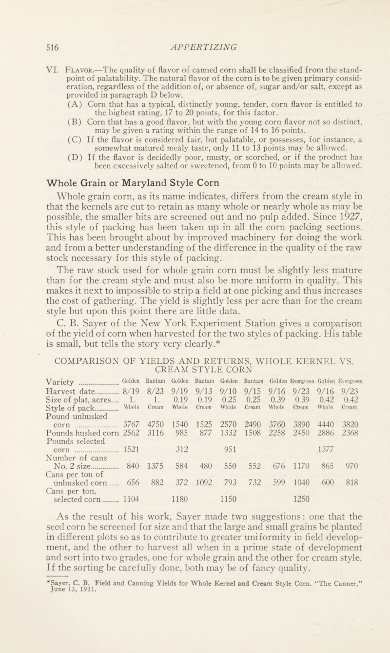 VI. Flavor.—The quality of flavor of canned corn shall be classified from the stand¬ point of palatability. The natural flavor of the corn is to be given primary consid¬ eration, regardless of the addition of, or absence of, sugar and/or salt, except as provided in paragraph D below. (A) Corn that has a typical, distinctly young, tender, corn flavor is entitled to the highest rating, 17 to 20 points, for this factor. (B) Corn that has a good flavor, but with the young corn flavor not so distinct, may be given a rating within the range of 14 to 16 points. (C) If the flavor is considered fair, but palatable, or possesses, for instance, a somewhat matured mealy taste, only 11 to 13 points may be allowed. (D) If the flavor is decidedly poor, musty, or scorched, or if the product has been excessively salted or sweetened, from 0 to 10 points may be allowed. Whole Grain or Maryland Style Corn Whole grain corn, as its name indicates, diflfers from the cream style in that the kernels are cut to retain as many whole or nearly whole as may be possible, the smaller bits are screened out and no pulp added. Since 1927, this style of packing has been taken up in all the corn packing sections. This has been brought about by improved machinery for doing the work and from a better understanding of the difference in the quality of the raw stock necessary for this style of packing. The raw stock used for whole grain corn must be slightly less mature than for the cream style and must also be more uniform in quality. This makes it next to impossible to strip a field at one picking and thus increases the cost of gathering. The yield is slightly less per acre than for the cream style but upon this point there are little data. C. B. Sayer of the New York Experiment Station gives a comparison of the yield of corn when harvested for the two styles of packing. His table is small, but tells the story very clearly.* COMPARISON OF YIELDS AND RETURNS, WHOLE KERNEL VS. CREAM STYLE CORN Variety . Golden Bantam Golden Bantam Golden Bantam Golden Evergreen Golden Evergreen Harvest date. 8/19 8/23 9/19 9/13 9/10 9/15 9/16 9/23 9/16 9/23 Size of plat, acres.... 1. 1. 0.19 0.19 0.25 0.25 0.39 0.39 0.42 0.42 Style of pack. Pound unhusked Whole Cream Whole Cream Whole Cream Whole Cream Whole Cream corn . 3767 4750 1540 1525 2570 2490 3760 3890 4440 3820 Pounds husked corn Pounds selected 2562 3116 985 877 1332 1508 2258 2450 2886 2368 corn . 1521 312 951 1377 Number of cans No. 2 size. 840 1375 584 480 550 552 676 1170 865 970 Cans per ton of unhusked corn. Cans per ton. 656 882 372 1092 793 732 599 1040 600 818 selected corn. 1104 1180 1150 1250 As the result of his work, Sayer made two suggestions: one that the seed corn be screened for size and that the large and small grains be planted in different plots so as to contribute to greater uniformity in field develop¬ ment, and the other to harvest all when in a prime state of development and sort into two grades, one for whole grain and the other for cream style. If the sorting be carefully done, both may be of fancy quality. *Sayer, C. B. Field and Canning Yields for Whole Kernel and Cream Style Corn. “The Canner,” June 13, 1931.