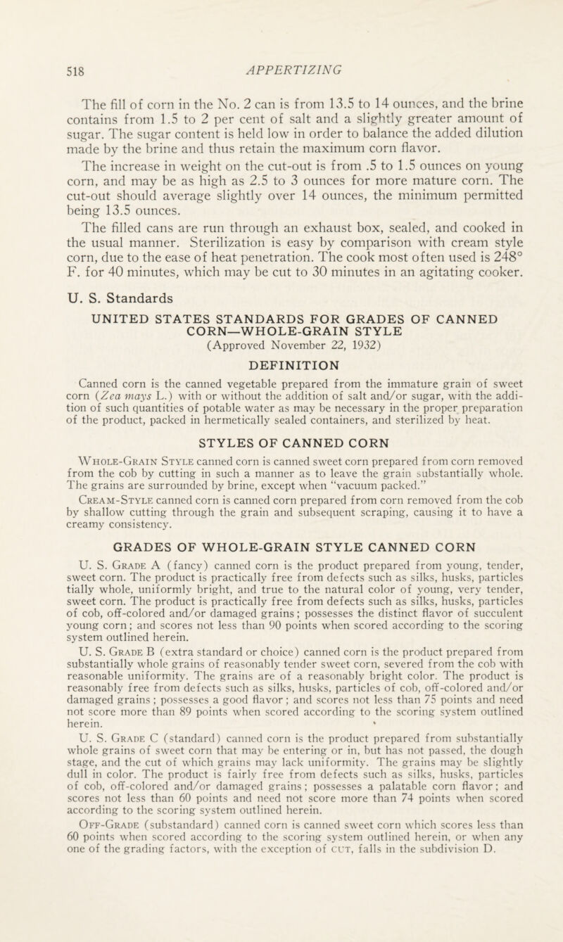 The fill of corn in the No. 2 can is from 13.5 to 14 ounces, and the brine contains from 1.5 to 2 per cent of salt and a slightly greater amount of sugar. The sugar content is held low in order to balance the added dilution made by the brine and thus retain the maximum corn flavor. The increase in weight on the cut-out is from .5 to 1.5 ounces on young corn, and may be as high as 2.5 to 3 ounces for more mature corn. The cut-out should average slightly over 14 ounces, the minimum permitted being 13.5 ounces. The filled cans are run through an exhaust box, sealed, and cooked in the usual manner. Sterilization is easy by comparison with cream style corn, due to the ease of heat penetration. The cook most often used is 248° F. for 40 minutes, which may be cut to 30 minutes in an agitating cooker. U. S. Standards UNITED STATES STANDARDS FOR GRADES OF CANNED CORN—WHOLE-GRAIN STYLE (Approved November 22, 1932) DEFINITION Canned corn is the canned vegetable prepared from the immature grain of sweet corn (Zea mays L.) with or without the addition of salt and/or sugar, witn the addi¬ tion of such quantities of potable water as may be necessary in the proper preparation of the product, packed in hermetically sealed containers, and sterilized by heat. STYLES OF CANNED CORN Whole-Grain Style canned corn is canned sweet corn prepared from corn removed from the cob by cutting in such a manner as to leave the grain i^ubstantially whole. The grains are surrounded by brine, except when “vacuum packed.” Cream-Style canned corn is canned corn prepared from corn removed from the cob by shallow cutting through the grain and subsequent scraping, causing it to have a creamy consistency. GRADES OF WHOLE-GRAIN STYLE CANNED CORN U. S. Grade A (fancy) canned corn is the product prepared from young, tender, sweet corn. The product is practically free from defects such as silks, husks, particles tially whole, uniformly bright, and true to the natural color of young, very tender, sweet corn. The product is practically free from defects such as silks, husks, particles of cob, off-colored and/or damaged grains; possesses the distinct flavor of succulent young corn; and scores not less than 90 points when scored according to the scoring system outlined herein. U. S. Grade B (extra standard or choice) canned corn is the product prepared from substantially whole grains of reasonably tender sweet corn, severed from the cob with reasonable uniformity. The grains are of a reasonably bright color. The product is reasonably free from defects such as silks, husks, particles of cob, off-colored and/or damaged grains ; possesses a good flavor; and scores not less than 75 points and need not score more than 89 points when scored according to the scoring system outlined herein. ‘ U. S. Grade C (standard) canned corn is the product prepared from substantially whole grains of sweet corn that may be entering or in, but has not passed, the dough stage, and the cut of which grains may lack uniformity. The grains may be slightly dull in color. The product is fairly free from defects such as silks, husks, particles of cob, off-colored and/or damaged grains; possesses a palatable corn flavor; and scores not less than 60 points and need not score more than 74 points when scored according to the scoring system outlined herein. Off-Grade (substandard) canned corn is canned sweet corn which scores less than 60 points when scored according to the scoring system outlined herein, or when any one of the grading factors, with the exception of cut, falls in the subdivision D.