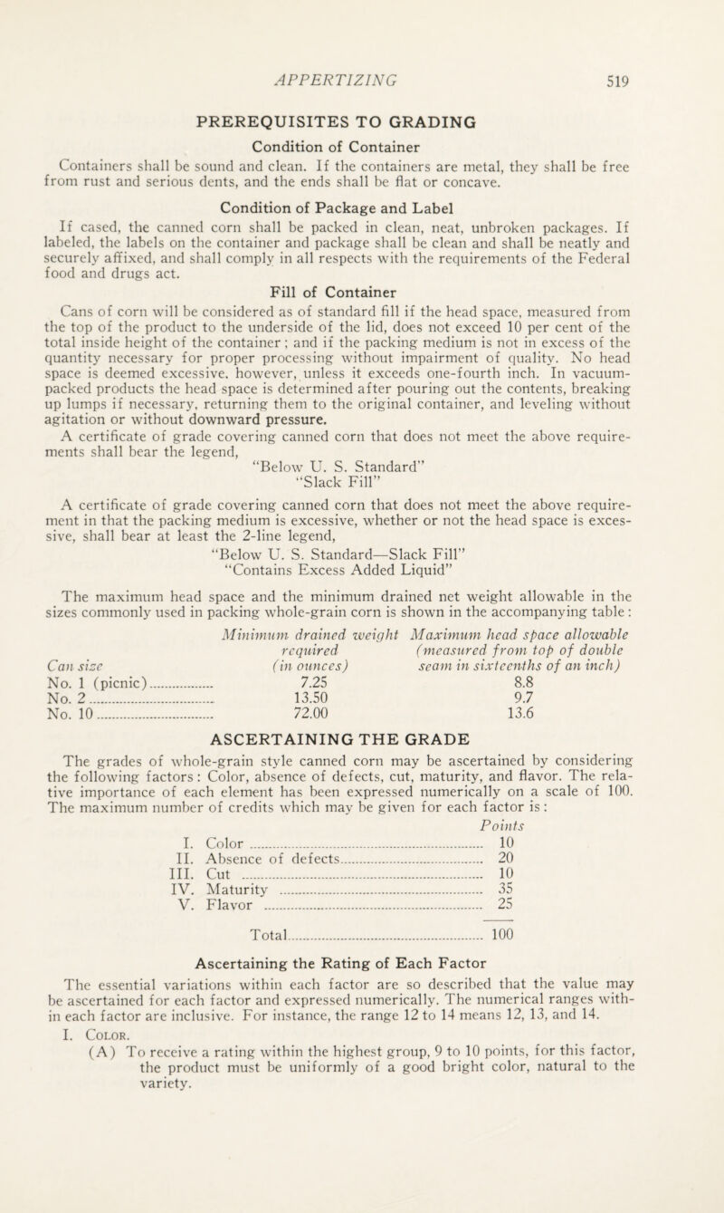 PREREQUISITES TO GRADING Condition of Container Containers shall be sound and clean. If the containers are metal, they shall be free from rust and serious dents, and the ends shall be flat or concave. Condition of Package and Label If cased, the canned corn shall be packed in clean, neat, unbroken packages. If labeled, the labels on the container and package shall be clean and shall be neatly and securely affixed, and shall comply in all respects with the requirements of the Federal food and drugs act. Fill of Container Cans of corn will be considered as of standard fill if the head space, measured from the top of the product to the underside of the lid, does not exceed 10 per cent of the total inside height of the container; and if the packing medium is not in excess of the quantity necessary for proper processing without impairment of quality. No head space is deemed excessive, however, unless it exceeds one-fourth inch. In vacuum- packed products the head space is determined after pouring out the contents, breaking up lumps if necessary, returning them to the original container, and leveling without agitation or without downward pressure. A certificate of grade covering canned corn that does not meet the above require¬ ments shall bear the legend, “Below U. S. Standard” “Slack Fill” A certificate of grade covering canned corn that does not meet the above require¬ ment in that the packing medium is excessive, whether or not the head space is exces¬ sive, shall bear at least the 2-line legend, “Below U. S. Standard—Slack Fill” “Contains Excess Added Liquid” The maximum head space and the minimum drained net weight allowable in the sizes commonly used in packing whole-grain corn is shown in the accompanying table : Minimum drained weight Maximum head space allowable required (measured from top of double Can size (in ounces) seam in sixteenths of an inch) No. 1 (picnic). 7.25 8.8 No. 2. 13.50 9.7 No. 10. 72.00 13.6 ASCERTAINING THE GRADE The grades of whole-grain style canned corn may be ascertained by considering the following factors : Color, absence of defects, cut, maturity, and flavor. The rela¬ tive importance of each element has been expressed numerically on a scale of 100. The maximum number of credits which may be given for each factor is: Points I. Color . 10 II. Absence of defects. 20 III. Cut . 10 IV. Maturity . 35 V. Flavor . 25 Total. 100 Ascertaining the Rating of Each Factor The essential variations within each factor are so described that the value may be ascertained for each factor and expressed numerically. The numerical ranges with¬ in each factor are inclusive. For instance, the range 12 to 14 means 12, 13, and 14. I. Color. (A) To receive a rating within the highest group, 9 to 10 points, for this factor, the product must be uniformly of a good bright color, natural to the variety.