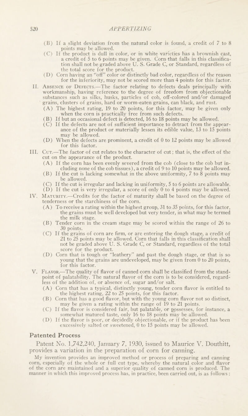 (B) If a slight deviation from the natural color is found, a credit of 7 to 8 points may be allowed. (C) If the product is dull in color, or in white varieties has a brownish cast, a credit of 5 to 6 points may be given. Corn that falls in this classifica¬ tion shall not be graded above U. S. Grade C, or Standard, regardless of the total score for the prcxluct. (D) Corn having an “off” color or distinctly bad color, regardless of the reason for the inferiority, may not be scored more than 4 points for this factor. II. Absence of Defects.—The factor relating to defects deals principally with workmanship, having reference to the degree of freedom from objectionable substances such as silks, husks, particles of cob, off-colored and/or damaged grains, clusters of grains, hard or worm-eaten grains, can black, and rust. (A) The highest rating, 19 to 20 points, for this factor, may be given only when the corn is practically free from such defects. (B) If but an occasional defect is detected, 16 to 18 points may be allowed. (C) If the defects are not of sufficient importance to detract from the appear¬ ance of the product or materially lessen its edible value, 13 to 15 points may be allowed. (D) When the defects are prominent, a credit of 0 to 12 points may be allowed for this factor. III. Cut.—The factor of cut relates to the character of cut; that is, the effect of the cut on the appearance of the product. (A) If the corn has been evenly severed from the cob (close to the cob but in¬ cluding none of the cob tissues), a credit of 9 to 10 points may be allowed. (B) If the cut is lacking somewhat in the above uniformity, 7 to 8 points may be allowed. (C) If the cut is irregular and lacking in uniformity, 5 to 6 points are allowable. (D) If the cut is very irregular, a score of only 0 to 4 points may be allowed. IV. Maturity.—Credits for the factor of maturity shall be based on the degree of tenderness or the starchiness of the corn. (A) To receive a rating within the highest group, 31 to 35 points, for this factor, the grains must be well developed but very tender, in what may be termed the milk stage. (B) Tender corn in the cream stage may be scored within the range of 26 to 30 points. (C) If the grains of corn are firm, or are entering the dough stage, a credit of 21 to 25 points may be allowed. Corn that falls in this classification shall not be graded above U. S. Grade C, or Standard, regardless of the total score for the product. (D) Corn that is tough or “leathery” and past the dough stage, or that is so young that the grains are undeveloped, may be given from 0 to 20 points, for this factor. V. Flavor.—The quality of flavor of canned corn shall be classified from the stand¬ point of palatability. The natural flavor of the corn is to be considered, regard¬ less of the addition of, or absence of, sugar and/or salt. (A) Corn that has a typical, distinctly young, tender corn flavor is entitled to the highest rating, 22 to 25 points, for this factor. (B) Corn that has a good flavor, but with the young corn flavor not so distinct, may be given a rating within the range of 19 to 21 points. (C) If the flavor is considered fair, but palatable, or possesses, for instance, a somewhat matured taste, only 16 to 18 points may be allowed. (D) If the flavor is poor, or decidedly objectionable, or if the product has been excessively salted or sweetened, 0 to 15 points may be allowed. Patented Process Patent No. 1,742,240, January 7, 1930, issued to Maurice Y. Douthitt, provides a variation in the pre])aration of corn for canning. My invention provides an improved method or process of preparing and canning corn, especially of the whole or full cut type, whereby the natural color and flavor of the corn are maintained and a superior quality of canned corn is produced. The manner in which this improved process has, in practice, been carried out, is as follows :