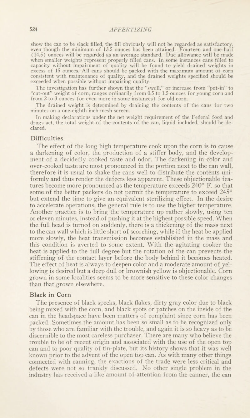 show the can to be slack filled, the fill obviously will not be regarded as satisfactory, even though the minimum of 13.5 ounces has been attained. Fourteen and one-half (14.5) ounces will be regarded as an average standard. Due allowance will be made when smaller weights represent properly filled cans. In some instances cans filled to capacity without impairment of quality will be found to yield drained weights in excess of 15 ounces. All cans should be packed with the maximum amount of corn consistent with maintenance of quality, and the drained weights specified should be exceeded when possible without impairing quality. The investigation has further shown that the “swell,” or increase from “put-in” to “cut-out” weight of corn, ranges ordinarily from 0.5 to 1.5 ounces for young corn and from 2 to 3 ounces (or even more in some instances) for old corn. The drained weight is determined by draining the contents of the cans for two minutes on a one-eighth inch mesh screen. In making declarations under the net weight requirement of the Federal food and drugs act, the total weight of the contents of the can, liquid included, should be de¬ clared. Difficulties The effect of the lon^ high temperature cook upon the corn is to cause a darkening of color, the production of a stiffer body, and the develop¬ ment of a decidedly cooked taste and odor. The darkening in color and over-cooked taste are most pronounced in the portion next to the can wall, therefore it is usual to shake the cans well to distribute the contents uni¬ formly and thus render the defects less apparent. These objectionable fea¬ tures become more pronounced as the temperature exceeds 240° F. so that some of the better packers do not permit the temperature to exceed 245° but extend the time to give an equivalent sterilizing effect. In the desire to accelerate operations, the general rule is to use the higher temperature. Another practice is to bring the temperature up rather slowly, using ten or eleven minutes, instead of pushing it at the highest possible speed. When the full head is turned on suddenly, there is a thickening of the mass next to the can wall which is little short of scorching, while if the heat be applied more slowly, the heat transmission becomes established in the mass and this condition is averted to some extent. With the agitating cooker the heat is applied to the full degree but the rotation of the can prevents the stiffening of the contact layer before the body behind it becomes heated. The effect of heat is always to deepen color and a moderate amount of yel¬ lowing is desired but a deep dull or brownish yellow is objectionable. Corn grown in some localities seems to be more sensitive to these color changes than that grown elsewhere. Black in Corn The presence of black specks, black flakes, dirty gray color due to black being mixed with the corn, and black spots or patches on the inside of the can in the headspace have been matters of complaint since corn has been packed. Sometimes the amount has been so small as to be recognized only by those who are familiar with the trouble, and again it is so heavy as to be discernible to the most careless purchaser. There are many who believe the trouble to be of recent origin and associated with the use of the open top can and to poor quality of tin-plate, but its history shows that it was well known prior to the advent of the open top can. As with many other things connected with canning, the exactions of the trade were less critical and defects were not so frankly discussed. No other single problem in the industry has received a like amount of attention from the canner, the can