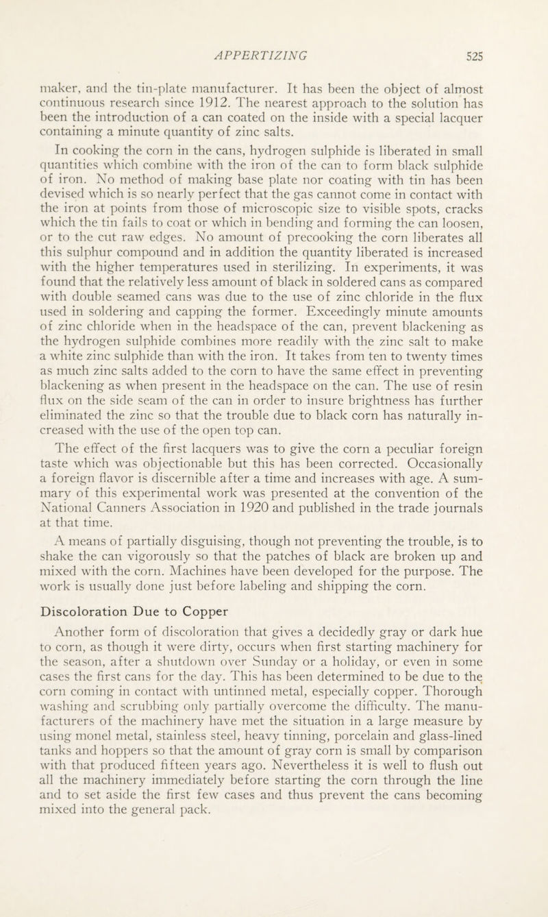 maker, and the tin-plate manufacturer. It has been the object of almost continuous research since 1912. The nearest approach to the solution has been the introduction of a can coated on the inside with a special lacquer containing a minute quantity of zinc salts. In cooking the corn in the cans, hydrogen sulphide is liberated in small quantities which combine with the iron of the can to form black sulphide of iron. No method of making base plate nor coating with tin has been devised which is so nearly perfect that the gas cannot come in contact with the iron at points from those of microscopic size to visible spots, cracks which the tin fails to coat or which in bending and forming the can loosen, or to the cut raw edges. No amount of precooking the corn liberates all this sulphur compound and in addition the quantity liberated is increased with the higher temperatures used in sterilizing. In experiments, it was found that the relatively less amount of black in soldered cans as compared with double seamed cans was due to the use of zinc chloride in the flux used in soldering and capping the former. Exceedingly minute amounts of zinc chloride when in the headspace of the can, prevent blackening as the hydrogen sulphide combines more readily with the zinc salt to make a white zinc sulphide than with the iron. It takes from ten to twenty times as much zinc salts added to the corn to have the same effect in preventing blackening as when present in the headspace on the can. The use of resin flux on the side seam of the can in order to insure brightness has further eliminated the zinc so that the trouble due to black corn has naturally in¬ creased with the use of the open top can. The effect of the first lacquers was to give the corn a peculiar foreign taste which was objectionable but this has been corrected. Occasionally a foreign flavor is discernible after a time and increases with age. A sum¬ mary of this experimental work was presented at the convention of the National Canners Association in 1920 and published in the trade journals at that time. A means of partially disguising, though not preventing the trouble, is to shake the can vigorously so that the patches of black are broken up and mixed with the corn. Machines have been developed for the purpose. The work is usually done just before labeling and shipping the corn. Discoloration Due to Copper Another form of discoloration that gives a decidedly gray or dark hue to corn, as though it were dirty, occurs when first starting machinery for the season, after a shutdown over Sunday or a holiday, or even in some cases the first cans for the day. This has been determined to be due to the corn coming in contact with untinned metal, especially copper. Thorough washing and scrubbing only partially overcome the difficulty. The manu¬ facturers of the machinery have met the situation in a large measure by using monel metal, stainless steel, heavy tinning, porcelain and glass-lined tanks and hoppers so that the amount of gray corn is small by comparison with that produced fifteen years ago. Nevertheless it is well to flush out all the machinery immediately before starting the corn through the line and to set aside the first few cases and thus prevent the cans becoming mixed into the general pack.