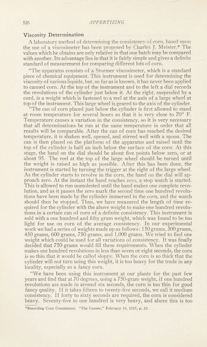 Viscosity Determination A laboratory method of determinings^ the consistency of corn, based upon the use of a viscosimeter has been proposed by Charles J. Meister.* The values which he obtains are only relative in that one batch may be compared with another. Its advantage lies in that it is fairly simple and gives a definite standard of measurement for comparing diflferent lots of corn. “The apparatus consists of a Stormer viscosimeter, which is a standard piece of chemical equipment. This instrument is used for determining the viscosity of various liquids, but, so far as is known, it has never been applied to canned corn. At the top of the instrument and to the left a dial records the revolutions of the cylinder just below it. At the right, suspended by a cord, is a weight which is fastened to a reel at the axis of a large wheel at top of the instrument. This large wheel is geared to the axis of the cylinder. “The can of corn placed just below the cylinder is first allowed to stand at room temperature for several hours so that it is very close to 70° F. Temperature causes a variation in the consistency, so it is very necessary that all determinations be run at the same temperature in order that all results will be comparable. After the can of corn has reached the desired temperature, it is shaken well, opened, and stirred well with a spoon. The can is then placed on the platform of the apparatus and raised until the top of the cylinder is half an inch below the surface of the corn. At this stage, the hand on the dial should be about five points below zero, or at about 95. The reel at the top of the large wheel should be turned until the weight is raised as high as possible. After this has been done, the instrument is started by turning the trigger at the right of the large wheel. As the cylinder starts to revolve in the corn, the hand on the dial will ap¬ proach zero. At the instant the hand reaches zero, a stop watch is started. This is allowed to run unmolested until the hand makes one complete revo¬ lution, and as it passes the zero mark the second time one hundred revolu¬ tions have been made by the cylinder immersed in the corn, and the watch should then be stopped. Thus, we have measured the length of time re¬ quired for the cylinder with the above weight to make one hundred revolu¬ tions in a certain can of corn of a definite consistency. This instrument is sold with a one hundred and fifty gram weight, which was found to be too light for use on corn of the average consistency. In our experimental work we had a series of weights made up as follows : 150 grams, 300 grams, 450 grams, 600 grams, 750 grams, and 1,000 grams. We tried to find one weight which could be used for all variations of consistency. It was finally decided that 750 grams would fill these requirements. When the cylinder makes one hundred revolutions in less than seven or eight seconds, the corn is so thin that it would be called sloppy. When the corn is so thick that the cylinder will not turn using this weight, it is too heavy for the trade in any locality, especially as a fancy corn. “We have been using this instrument at our plants for the past few years and find that at 70 degrees, using a 750-gram weight, if one hundred revolutions are made in around six seconds, the corn is too thin for good fancy quality. If it takes fifteen to twenty-five seconds, we call it medium consistency. If forty to sixty seconds are required, the corn is considered heavy. Seventy-five to one hundred is very heavy, and above this is too ‘Recording Corn Consistency. “The Canner,” February 19, 1927, p. 23.