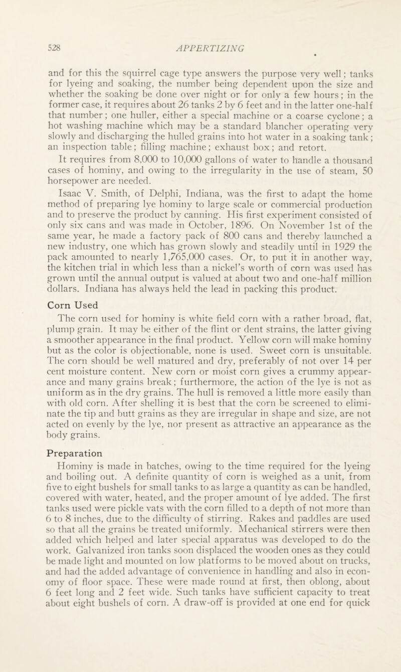 and for this the squirrel cage type answers the purpose very well; tanks for lyeing and soaking, the number being dependent upon the size and whether the soaking be done over night or for only a few hours; in the former case, it requires about 26 tanks 2 by 6 feet and in the latter one-half that number; one huller, either a special machine or a coarse cyclone; a hot washing machine which may be a standard blancher operating very slowly and discharging the hulled grains into hot water in a soaking tank; an inspection table; filling machine; exhaust box; and retort. It requires from 8,000 to 10,000 gallons of water to handle a thousand cases of hominy, and owing to the irregularity in the use of steam, 50 horsepower are needed. Isaac V. Smith, of Delphi, Indiana, was the first to adapt the home method of preparing lye hominy to large scale or commercial production and to preserve the product by canning. His first experiment consisted of only six cans and was made in October, 1896. On November 1st of the same year, he made a factory pack of 800 cans and thereby launched a new industry, one which has grown slowly and steadilv until in 1929 the pack amounted to nearly 1,765,000 cases. Or, to put it in another way, the kitchen trial in which less than a nickefis worth of corn was used has grown until the annual output is valued at about two and one-half million dollars. Indiana has always held the lead in packing this product. Corn Used The corn used for hominy is white field corn with a rather broad, flat, plump grain. It may be either of the flint or dent strains, the latter giving a smoother appearance in the final product. Yellow corn will make hominy but as the color is objectionable, none is used. Sweet corn is unsuitable. The corn should be well matured and dry, preferably of not over 14 per cent moisture content. New corn or moist corn gives a crummy appear¬ ance and many grains break; furthermore, the action of the lye is not as uniform as in the dry grains. The hull is removed a little more easily than with old corn. After shelling it is best that the corn be screened to elimi¬ nate the tip and butt grains as they are irregular in shape and size, are not acted on evenly by the lye, nor present as attractive an appearance as the body grains. Preparation Hominy is made in batches, owing to the time required for the lyeing and boiling out. A definite quantity of corn is weighed as a unit, from five to eight bushels for small tanks to as large a quantity as can be handled, covered with water, heated, and the proper amount of lye added. The first tanks used were pickle vats with the corn filled to a depth of not more than 6 to 8 inches, due to the difficulty of stirring. Rakes and paddles are used so that all the grains be treated uniformly. Mechanical stirrers were then added wdiich helped and later special apparatus w^as developed to do the w'ork. Galvanized iron tanks soon displaced the wooden ones as they could be made light and mounted on low platforms to be moved about on trucks, and had the added advantage of convenience in handling and also in econ¬ omy of floor space. These were made round at first, then oblong, about 6 feet long and 2 feet wide. Such tanks have sufficient capacity to treat about eight bushels of corn. A draw-ofif is provided at one end for quick