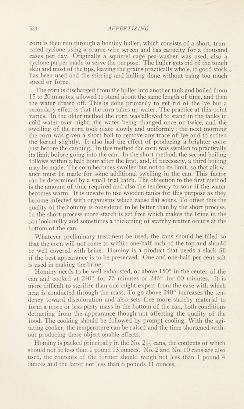 corn is then run through a hominy huller, which consists of a short, trun¬ cated cyclone using a coarse wire screen and has capacity for a thousand cases per day. Originally a squirrel cage pea-washer was used, also a cyclone pulper made to serve the purpose. The huller gets rid of the tough skin and most of the tips, leaving the grains practically whole, if good stock has been used and the stirring and hulling done without using too much speed or force. The corn is discharged from the huller into another tank and boiled from 15 to 20 minutes, allowed to stand about the same length of time, and then the water drawn off. This is done primarily to get rid of the lye but a secondary effect is that the corn takes up water. The practice at this point varies. In the older method the corn was allowed to stand in the tanks in cold water over night, the water being changed once or twice, and the swelling of the corn took place slowly and uniformly; the next morning the corn was given a short boil to remove any trace of lye and to soften the kernel slightly. It also had the effect of producing a brighter color just before the canning. In this method the corn was swollen to practically its limit before going into the can. In the short method, the second boiling follows within a half hour after the first, and, if necessary, a third boiling may be made. The corn becomes swollen but not to its limit, so that allow¬ ance must be made for some additional swelling in the can. This factor can be determined by a small trial batch. The objection to the first method is the amount of time required and also the tendency to sour if the water becomes warm. It is unsafe to use wooden tanks for this purpose as they become infected with organisms which cause flat sours. To offset this the quality of the hominy is considered to be better than by the short process. In the short process more starch is set free which makes the brine in the can look milky and sometimes a thickening of starchy matter occurs at the bottom of the can. Whatever preliminary treatment be used, the cans should be filled so that the corn will not come to within one-half inch of the top and should be well covered with brine. Hominy is a product that needs a slack fill if the best appearance is to be preserved. One and one-half per cent salt is used in making the brine. Hominy needs to be well exhausted, or above 150° in the center of the can and cooked at 240° for 75 minutes or 245° for 60 minutes. It is more difficult to sterilize than one might expect from the ease with which heat is conducted through the mass. To go above 240° increases the ten¬ dency toward discoloration and also sets free more starchy material to form a more or less pasty mass in the bottom of the can, both conditions detracting from the appearance though not affecting the quality of the food. The cooking should be followed by prompt cooling. With the agi¬ tating cooker, the temperature can be raised and the time shortened with¬ out producing these objectionable effects. Hominy is packed principally in the No. 2j^ cans, the contents of which should not be less than 1 pound 13 ounces. No. 2 and No. 10 cans are also used, the contents of the former should weigh not less than 1 pound 4 ounces and the latter not less than 6 pounds 11 ounces.