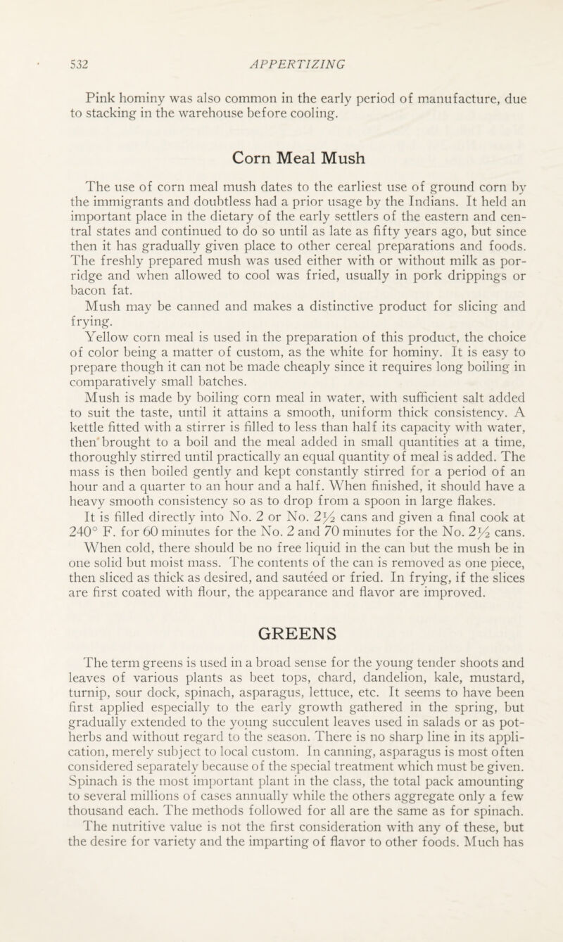 Pink hominy was also common in the early period of mianiifacture, due to stacking in the warehouse before cooling. Corn Meal Mush The use of corn meal mush dates to the earliest use of ground corn by the immigrants and doubtless had a prior usage by the Indians. It held an important place in the dietary of the early settlers of the eastern and cen¬ tral states and continued to do so until as late as fifty years ago, but since then it has gradually given place to other cereal preparations and foods. The freshly prepared mush was used either with or without milk as por¬ ridge and when allowed to cool was fried, usually in pork drippings or bacon fat. Mush may be canned and makes a distinctive product for slicing and frying. Yellow corn meal is used in the preparation of this product, the choice of color being a matter of custom, as the white for hominy. It is easy to prepare though it can not be made cheaply since it requires long boiling in comparatively small batches. Mush is made by boiling corn meal in water, with sufficient salt added to suit the taste, until it attains a smooth, uniform thick consistency. A kettle fitted with a stirrer is filled to less than half its capacity with water, then brought to a boil and the meal added in small quantities at a time, thoroughly stirred until practically an equal quantity of meal is added. The mass is then boiled gently and kept constantly stirred for a period of an hour and a quarter to an hour and a half. When finished, it should have a heavy smooth consistency so as to drop from a spoon in large flakes. It is filled directly into No. 2 or No. 2^ cans and given a final cook at 240° F. for 60 minutes for the No. 2 and 70 minutes for the No. 2^ cans. When cold, there should be no free liquid in the can but the mush be in one solid but moist mass. The contents of the can is removed as one piece, then sliced as thick as desired, and sauteed or fried. In frying, if the slices are first coated with flour, the appearance and flavor are improved. GREENS The term greens is used in a broad sense for the young tender shoots and leaves of various plants as beet tops, chard, dandelion, kale, mustard, turnip, sour dock, spinach, asparagus, lettuce, etc. It seems to have been first applied especially to the early growth gathered in the spring, but gradually extended to the young succulent leaves used in salads or as pot¬ herbs and without regard to the season. There is no sharp line in its appli¬ cation, merely subject to local custom. In canning, asparagus is most often considered separately because of the special treatment which must be given. Spinach is the most important plant in the class, the total pack amounting to several millions of cases annually while the others aggregate only a few thousand each. The methods followed for all are the same as for spinach. The nutritive value is not the first consideration with any of these, but the desire for variety and the imparting of flavor to other foods. Much has