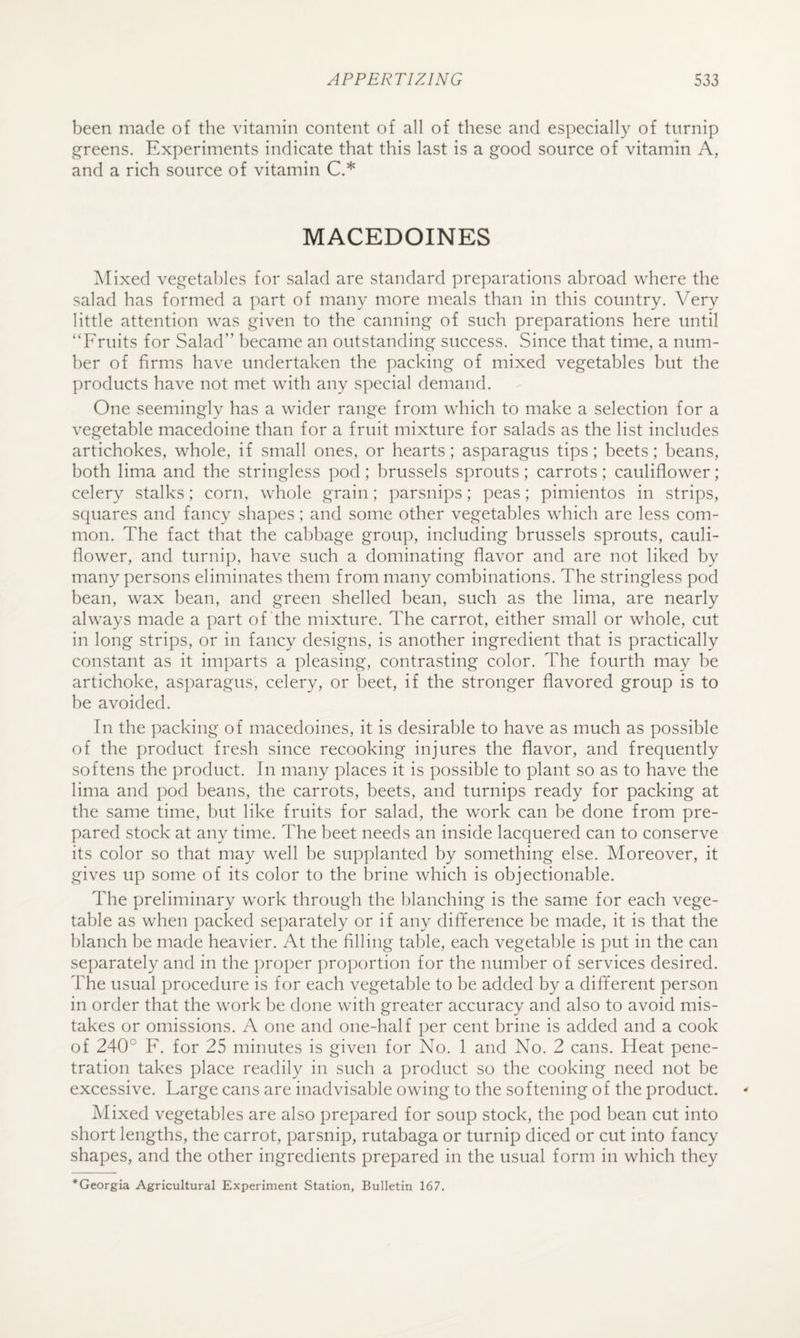 been made of the vitamin content of all of these and especially of turnip greens. Experiments indicate that this last is a good source of vitamin A, and a rich source of vitamin C.* MACEDOINES ]\Iixed vegetables for salad are standard preparations abroad where the salad has formed a part of many more meals than in this country. Very little attention was given to the canning of such preparations here until ‘‘Fruits for Salad” became an outstanding success. Since that time, a num¬ ber of firms have undertaken the packing of mixed vegetables but the products have not met with any special demand. One seemingly has a wider range from which to make a selection for a vegetable macedoine than for a fruit mixture for salads as the list includes artichokes, whole, if small ones, or hearts; asparagus tips; beets; beans, both lima and the stringless pod ; brussels sprouts; carrots; cauliflower; celery stalks; corn, whole grain; parsnips; peas; pimientos in strips, squares and fancy shapes; and some other vegetables which are less com¬ mon. The fact that the cabbage group, including brussels sprouts, cauli¬ flower, and turnip, have such a dominating flavor and are not liked by many persons eliminates them from many combinations. The stringless pod bean, wax bean, and green shelled bean, such as the lima, are nearly always made a part of the mixture. The carrot, either small or whole, cut in long strips, or in fancy designs, is another ingredient that is practically constant as it imparts a pleasing, contrasting color. The fourth may be artichoke, asparagus, celery, or beet, if the stronger flavored group is to he avoided. Tn the packing of macedoines, it is desirable to have as much as possible of the product fresh since recooking injures the flavor, and frequently softens the product. In many places it is possible to plant so as to have the lima and pod beans, the carrots, beets, and turnips ready for packing at the same time, hut like fruits for salad, the work can he done from pre¬ pared stock at any time. The beet needs an inside lacquered can to conserve its color so that may well be supplanted by something else. Moreover, it gives up some of its color to the brine which is objectionable. The preliminary work through the blanching is the same for each vege¬ table as when packed separately or if any difference be made, it is that the i)lanch be made heavier. At the filling table, each vegetable is put in the can separately and in the proper proportion for the number of services desired. The usual procedure is for each vegetable to be added by a different person in order that the work be done with greater accuracy and also to avoid mis¬ takes or omissions. A one and one-half per cent brine is added and a cook of 240° F. for 25 minutes is given for No. 1 and No. 2 cans. Heat pene¬ tration takes place readily in such a product so the cooking need not be excessive. Large cans are inadvisa1)le owing to the softening of the product. Mixed vegetables are also prepared for soup stock, the pod bean cut into short lengths, the carrot, parsnip, rutabaga or turnip diced or cut into fancy shapes, and the other ingredients prepared in the usual form in which they *Georgia Agricultural Experiment Station, Bulletin 167.