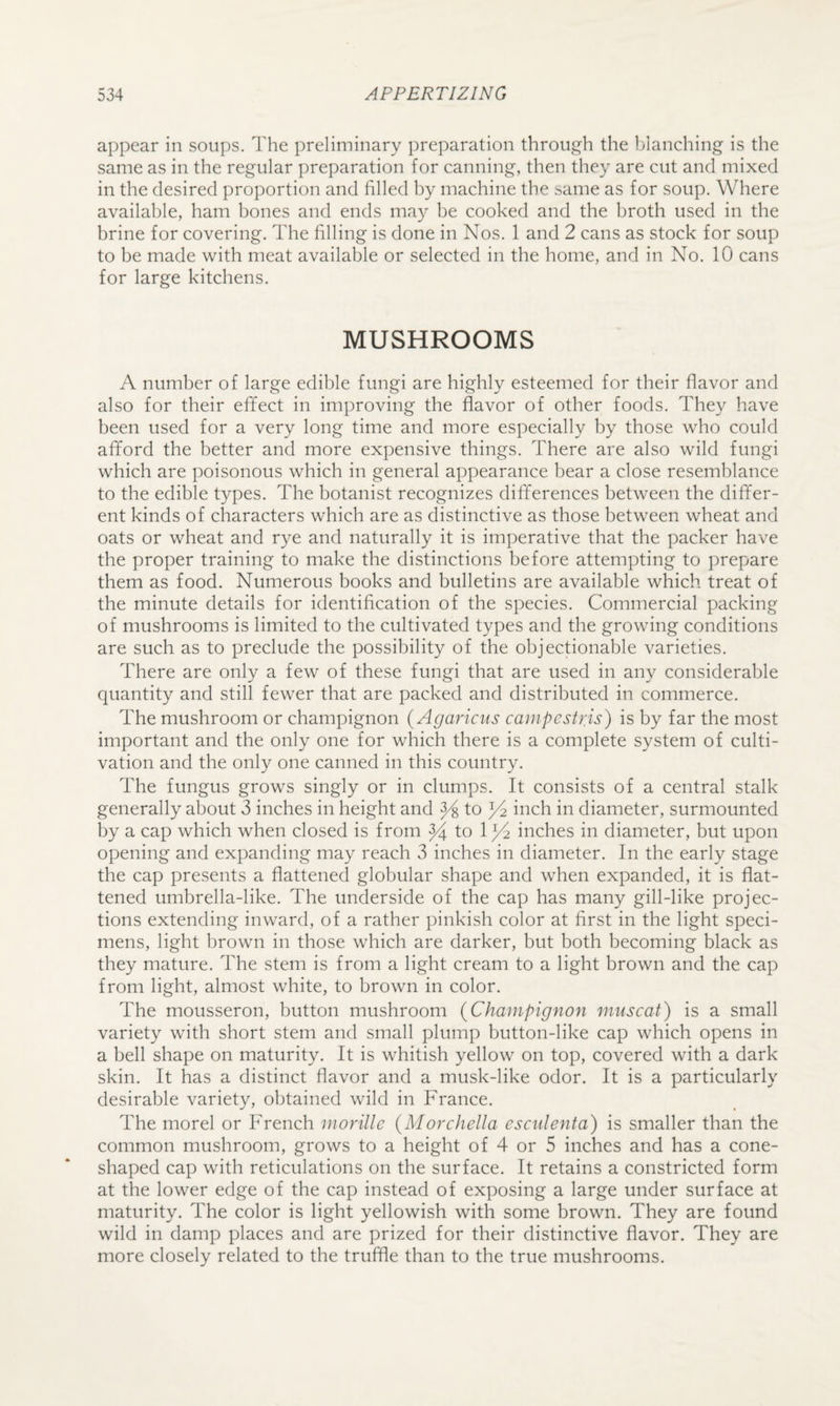 appear in soups. The preliminary preparation through the blanching is the same as in the regular preparation for canning, then they are cut and mixed in the desired proportion and filled by machine the same as for soup. Where available, ham bones and ends may be cooked and the broth used in the brine for covering. The filling is done in Nos. 1 and 2 cans as stock for soup to be made with meat available or selected in the home, and in No. 10 cans for large kitchens. MUSHROOMS A number of large edible fungi are highly esteemed for their flavor and also for their effect in improving the flavor of other foods. They have been used for a very long time and more especially by those who could afford the better and more expensive things. There are also wild fungi which are poisonous which in general appearance bear a close resemblance to the edible types. The botanist recognizes differences between the differ¬ ent kinds of characters which are as distinctive as those between wheat and oats or wheat and rye and naturally it is imperative that the packer have the proper training to make the distinctions before attempting to prepare them as food. Numerous books and bulletins are available which treat of the minute details for identification of the species. Commercial packing of mushrooms is limited to the cultivated types and the growing conditions are such as to preclude the possibility of the objectionable varieties. There are only a few of these fungi that are used in any considerable quantity and still fewer that are packed and distributed in commerce. The mushroom or champignon (Agaricus campestris) is by far the most important and the only one for which there is a complete system of culti¬ vation and the only one canned in this country. The fungus grows singly or in clumps. It consists of a central stalk generally about 3 inches in height and ^ to inch in diameter, surmounted by a cap which when closed is from ^ to 1 ^ inches in diameter, but upon opening and expanding may reach 3 inches in diameter. In the early stage the cap presents a flattened globular shape and when expanded, it is flat¬ tened umbrella-like. The underside of the cap has many gill-like projec¬ tions extending inward, of a rather pinkish color at first in the light speci¬ mens, light brown in those which are darker, but both becoming black as they mature. The stem is from a light cream to a light brown and the cap from light, almost white, to brown in color. The mousseron, button mushroom {Champignon muscat) is a small variety with short stem and small plump button-like cap which opens in a bell shape on maturity. It is whitish yellow on top, covered with a dark skin. It has a distinct flavor and a musk-like odor. It is a particularly desirable variety, obtained wild in France. The morel or French morillc {Morchella esculenta) is smaller than the common mushroom, grows to a height of 4 or 5 inches and has a cone- shaped cap with reticulations on the surface. It retains a constricted form at the lower edge of the cap instead of exposing a large under surface at maturity. The color is light yellowish with some brown. They are found wild in damp places and are prized for their distinctive flavor. They are more closely related to the truffle than to the true mushrooms.