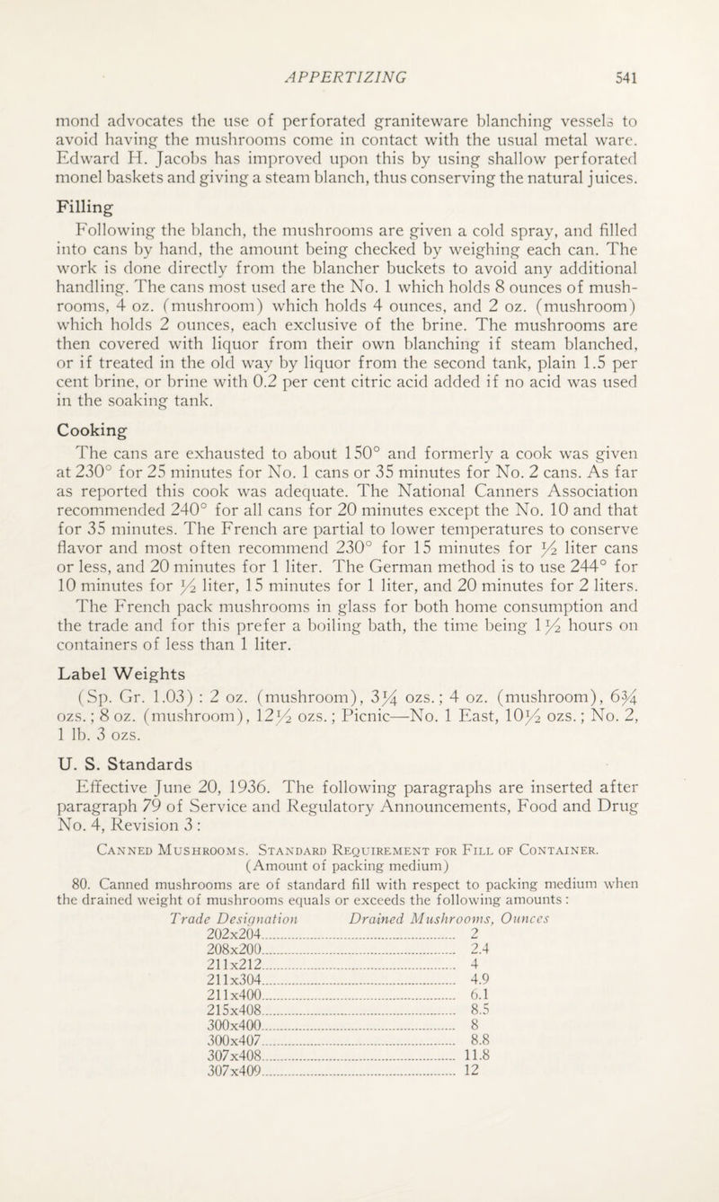 mond advocates the use of perforated graniteware blanching vessels to avoid having the mushrooms come in contact with the usual metal ware. Edward H. Jacobs has improved upon this by using shallow perforated monel baskets and giving a steam blanch, thus conserving the natural juices. Filling Following the blanch, the mushrooms are given a cold spray, and filled into cans by hand, the amount being checked by weighing each can. The work is done directly from the blancher buckets to avoid any additional handling. The cans most used are the No. 1 which holds 8 ounces of mush¬ rooms, 4 oz. (mushroom) which holds 4 ounces, and 2 oz. (mushroom) which holds 2 ounces, each exclusive of the brine. The mushrooms are then covered with liquor from their own blanching if steam blanched, or if treated in the old way by liquor from the second tank, plain 1.5 per cent brine, or brine with 0.2 per cent citric acid added if no acid was used in the soaking tank. Cooking The cans are exhausted to about 150° and formerly a cook was given at 230° for 25 minutes for No. 1 cans or 35 minutes for No. 2 cans. As far as reported this cook was adequate. The National Canners Association recommended 240° for all cans for 20 minutes except the No. 10 and that for 35 minutes. The French are partial to lower temperatures to conserve flavor and most often recommend 230° for 15 minutes for liter cans or less, and 20 minutes for 1 liter. The German method is to use 244° for 10 minutes for liter, 15 minutes for 1 liter, and 20 minutes for 2 liters. The French pack mushrooms in glass for both home consumption and the trade and for this prefer a boiling bath, the time being 1)4 hours on containers of less than 1 liter. Label Weights (Sp. Gr. 1.03) : 2 oz. (mushroom), 3jj ozs.; 4 oz. (mushroom), ozs.; 8 oz. (mushroom), 12^4 ozs.; Picnic—No. 1 East, 10j4 ozs.; No. 2, 1 lb. 3 ozs. U. S. Standards Effective June 20, 1936. The following paragraphs are inserted after paragraph 79 of Service and Regulatory Announcements, Food and Drug No. 4, Revision 3 : Canned Mushrooms. Standard Requirement for Fill of Container. (Amount of packing medium) 80. Canned mushrooms are of standard fill with respect to packing medium when the drained weight of mushrooms equals or exceeds the following amounts: Trade Designation Drained Mushrooms, Ounces 202x204. 2 208x200. 2.4 211x212. 4 211x304. 4.9 211x400. 6.1 215x408. 8.5 300x400. 8 300x407. 8.8 307x408. 11.8 307x409. 12