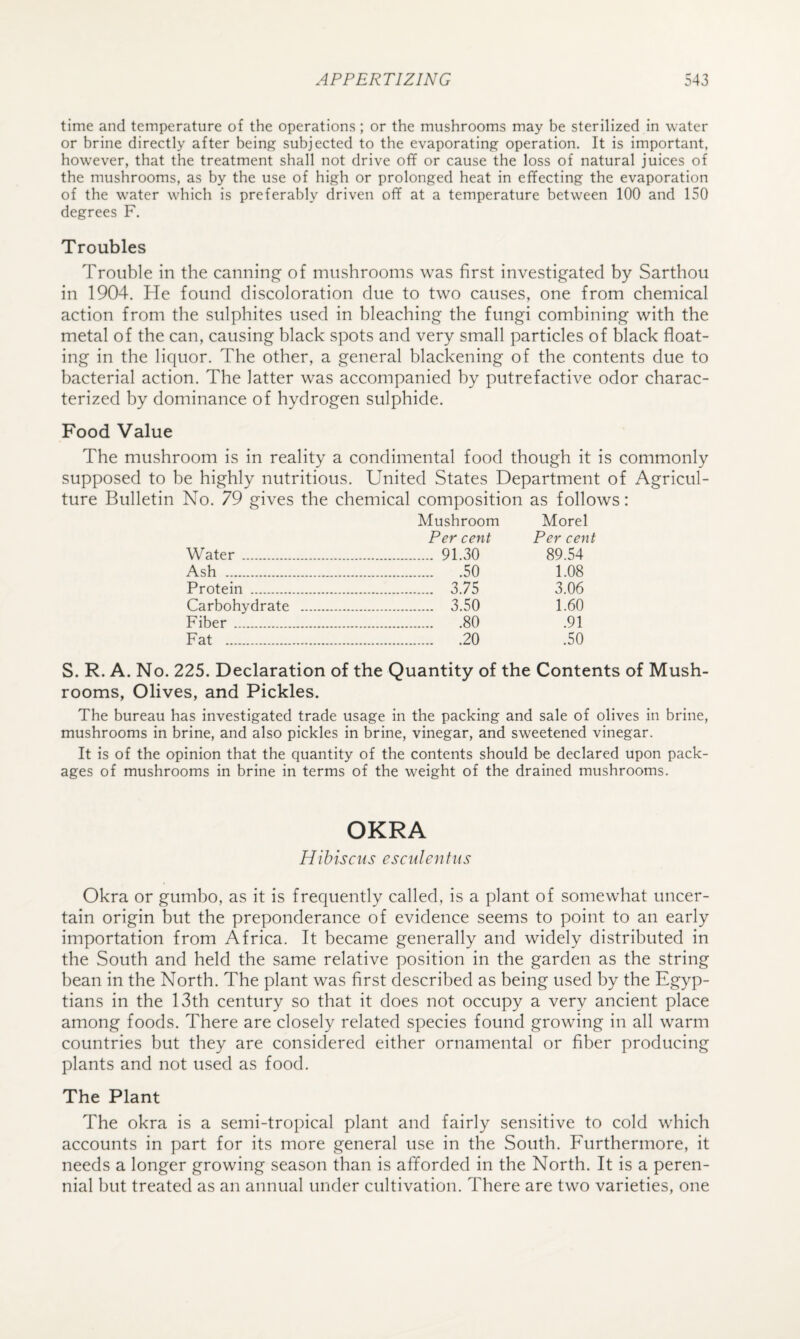 time and temperature of the operations ; or the mushrooms may be sterilized in water or brine directly after being subjected to the evaporating operation. It is important, however, that the treatment shall not drive off or cause the loss of natural juices of the mushrooms, as by the use of high or prolonged heat in effecting the evaporation of the water which is preferably driven off at a temperature between 100 and 150 degrees F. Troubles Trouble in the canning- of mushrooms was first investigated by Sarthou in 1904. He found discoloration due to two causes, one from chemical action from the sulphites used in bleaching the fungi combining with the metal of the can, causing black spots and very small particles of black float¬ ing in the liquor. The other, a general blackening of the contents due to bacterial action. The latter was accompanied by putrefactive odor charac¬ terized by dominance of hydrogen sulphide. Food Value The mushroom is in reality a condimental food though it is commonly supposed to he highly nutritious. United States Department of Agricul¬ ture Bulletin No. 79 gives the chemical composition as follows: Mushroom Morel Per cent Per cent Water . . 91.30 89.54 Ash . .50 1.08 Protein . . 3.75 3.06 Carbohydrate . . 3.50 1.60 Fiber. .80 .91 Fat . .20 .50 S. R. A. No. 225. Declaration of the Quantity of the Contents of Mush¬ rooms, Olives, and Pickles. The bureau has investigated trade usage in the packing and sale of olives in brine, mushrooms in brine, and also pickles in brine, vinegar, and sweetened vinegar. It is of the opinion that the quantity of the contents should be declared upon pack¬ ages of mushrooms in brine in terms of the weight of the drained mushrooms. OKRA Hibiscus esculentiis Okra or gumbo, as it is frequently called, is a plant of somewhat uncer¬ tain origin but the preponderance of evidence seems to point to an early importation from Africa. It became generally and widely distributed in the South and held the same relative position in the garden as the string bean in the North. The plant was first described as being used by the Egyp¬ tians in the 13th century so that it does not occupy a very ancient place among foods. There are closely related species found growing in all warm countries but they are considered either ornamental or fiber producing plants and not used as food. The Plant The okra is a semi-tropical plant and fairly sensitive to cold which accounts in part for its more general use in the South. Furthermore, it needs a longer growing season than is afforded in the North. It is a peren¬ nial hut treated as an annual under cultivation. There are two varieties, one