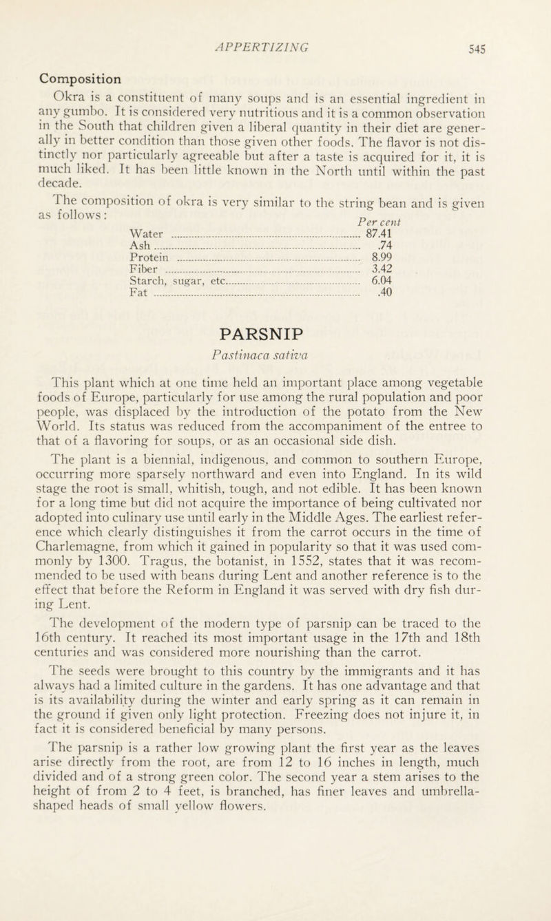 Composition Okra is a constituent of many soups and is an essential ingredient in any gumbo. It is considered very nutritious and it is a common observation in the South that children given a liberal quantity in their diet are gener¬ ally in better condition than those given other foods. The flavor is not dis¬ tinctly nor particularly agreeable but after a taste is acquired for it, it is much liked. It has been little known in the North until within the past decade. as The composition of okra is very similar follows: Water . Ash. Protein . Fiber . Starch, sugar, etc Fat . to the string bean Per cent . 87.41 .74 . 8.99 . 3.42 . 6.04 .40 and is given PARSNIP Pasfinaca safiva This plant which at one time held an important place among vegetable foods of Europe, particularly for use among the rural population and poor people, was displaced by the introduction of the potato from the New World. Its status was reduced from the accompaniment of the entree to that of a flavoring for soups, or as an occasional side dish. The plant is a biennial, indigenous, and common to southern Europe, occurring more sparsely northward and even into England. In its wild stage the root is small, whitish, tough, and not edible. It has been known for a long time but did not acquire the importance of being cultivated nor adopted into culinary use until early in the Middle Ages. The earliest refer¬ ence which clearly distinguishes it from the carrot occurs in the time of Charlemagne, from which it gained in popularity so that it was used com¬ monly by 1300. Tragus, the botanist, in 1552, states that it was recom¬ mended to be used with beans during Lent and another reference is to the efifect that before the Reform in England it was served with dry fish dur¬ ing Lent. The development of the modern type of parsnip can be traced to the 16th century. It reached its most important usage in the 17th and 18th centuries and was considered more nourishing than the carrot. The seeds were brought to this country by the immigrants and it has always had a limited culture in the gardens. It has one advantage and that is its availability during the winter and early spring as it can remain in the ground if given only light protection. Ereezing does not injure it, in fact it is considered beneficial by many persons. The parsnip is a rather low growing plant the first year as the leaves arise directly from the root, are from 12 to 16 inches in length, much divided and of a strong green color. The second year a stem arises to the height of from 2 to 4 feet, is branched, has finer leaves and umbrella- sha])ed heads of small yellow flowers.