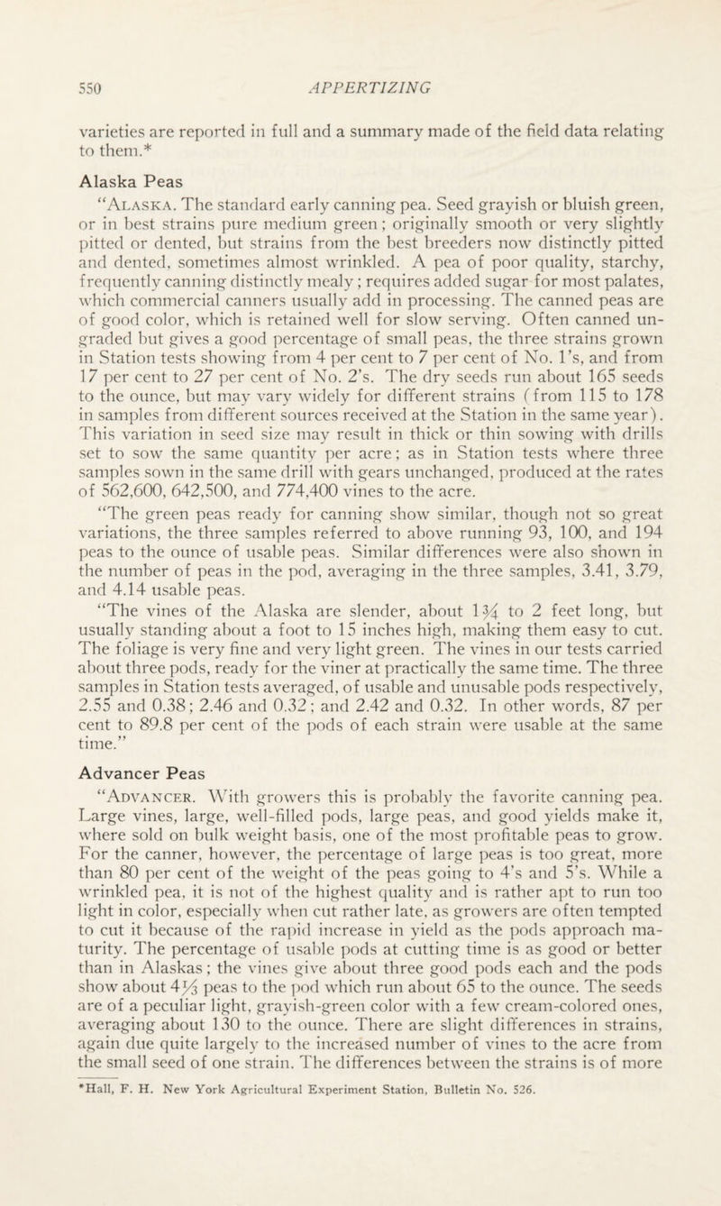 varieties are reported in full and a summary made of the field data relating to them.* Alaska Peas “Alaska. The standard early canning pea. Seed grayish or bluish green, or in best strains pure medium green; originally smooth or very slightly pitted or dented, but strains from the best breeders now distinctly pitted and dented, sometimes almost wrinkled. A pea of poor quality, starchy, frequently canning distinctly mealy; requires added sugar for most palates, which commercial canners usually add in processing. The canned peas are of good color, which is retained well for slow serving. Often canned un¬ graded but gives a good percentage of small peas, the three strains grown in Station tests showing from 4 per cent to 7 per cent of No. I’s, and from 17 per cent to 27 per cent of No. 2’s. The dry seeds run about 165 seeds to the ounce, but may vary widely for different strains (from 115 to 178 in samples from different sources received at the Station in the same year). This variation in seed size may result in thick or thin sowing with drills set to sow the same quantity per acre; as in Station tests where three samples sown in the same drill with gears unchanged, produced at the rates of 562,600, 642,500, and 774,400 vines to the acre. “The green peas ready for canning show similar, though not so great variations, the three samples referred to above running 93, 100, and 194 peas to the ounce of usable peas. Similar differences were also shown in the number of peas in the pod, averaging in the three samples, 3.41, 3.79, and 4.14 usable peas. “The vines of the Alaska are slender, about 1^ to 2 feet long, but usually standing about a foot to 15 inches high, making them easy to cut. The foliage is very fine and very light green. The vines in our tests carried about three pods, ready for the viner at practically the same time. The three samples in Station tests averaged, of usable and unusable pods respectively, 2.55 and 0.38; 2.46 and 0.32; and 2.42 and 0.32. In other words, 87 per cent to 89.8 per cent of the pods of each strain were usable at the same time.’’ Advancer Peas “Advancer. With growers this is probably the favorite canning pea. Large vines, large, well-filled pods, large peas, and good yields make it, where sold on bulk weight basis, one of the most profitable peas to grow. For the canner, however, the percentage of large peas is too great, more than 80 per cent of the weight of the peas going to 4’s and 5’s. While a wrinkled pea, it is not of the highest quality and is rather apt to run too light in color, especially when cut rather late, as growers are often tempted to cut it because of the ra])id increase in yield as the pods approach ma¬ turity. The percentage of usable pods at cutting time is as good or better than in Alaskas; the vines give about three good pods each and the pods show about 4^ peas to the i)od which run about 65 to the ounce. The seeds are of a peculiar light, grayish-green color with a few cream-colored ones, averaging about 130 to the ounce. There are slight differences in strains, again due quite largely to the increased number of vines to the acre from the small seed of one strain. The differences between the strains is of more F. H. New York Agricultural Experiment Station, Bulletin No. 526.