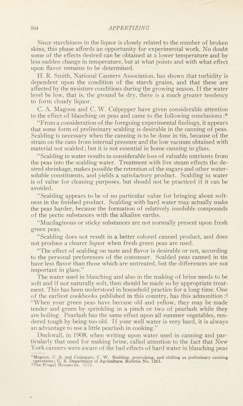 Since starchiness in the liquor is closely related to the number of broken skins, this phase aflfords an opportunity for experimental work. No doubt some of the effects desired can be obtained at a lower temperature and by less sudden change in temperature, but at what points and with what effect u])on flavor remains to be determined. H. R. Smith, National Canners Association, has shown that turbidity is dependent upon the condition of the starch grains, and that these are affected by the moisture conditions during the growing season. If the water level be low, that is, the ground he dry, there is a much greater tendency to form cloudy liquor. C. A. Magoon and C, W. Culpepper have given considerable attention to the effect of blanching on peas and came to the following conclusions :* “From a consideration of the foregoing experimental findings, it appears that some form of preliminary scalding is desirable in the canning of peas. Scalding is necessary when the canning is to he done in tin, because of the strain on the cans from internal pressure and the low vacuum obtained with, material not scalded ; but it is not essential in home canning in glass. “Scalding in water results in considerable loss of valuable nutrients from the peas into the scalding water. Treatment with live steam effects the de¬ sired shrinkage, makes possible the retention of the sugars and other water- soluble constituents, and yields a satisfactory product. Scalding in water is of value for cleaning purposes, but should not he practiced if it can be avoided. “Scalding appears to be of no particular value for bringing about soft¬ ness in the finished product. Scalding with hard water may actually make the peas harder, because the formation of relatively insoluble compounds of the pectic substances with the alkaline earths. “Mucilaginous or sticky substances are not normally present upon fresh green peas. “Scalding does not result in a better colored canned product, and does not produce a clearer liquor when fresh green peas are used. “The effect of scalding on taste and flavor is desirable or not, according to the personal preferences of the consumer. Scalded peas canned in tin have less flavor than those which are untreated, but the differences are not important in glass.” The water used in blanching and also in the making of brine needs to be soft and if not naturally soft, then should be made so by appropriate treat¬ ment. This has been understood in household practice for a long time. One of the earliest cookbooks published in this country, has this admonition:! “When your green peas have become old and yellow, they may be made tender and green by sprinkling in a pinch or two of pearlash while they are boiling. Pearlash has the same effect upon all summer vegetables, ren¬ dered tough by being too old. If your well water is very hard, it is always an advantage to use a little pearlash in cooking.” Duckwall, in 1908, when writing upon water used in canning and par¬ ticularly that used for making brine, called attention to the fact that New York canners were aware (A the bad effects of hard water in blanching peas * Magoon, C. A. and Culpepper, C. W. Scalding, precooking, and chilling as preliminary canning operations; U. S. Department of Agriculture. Bulletin No. 1265. tThe Frugal Housewife. 1772.