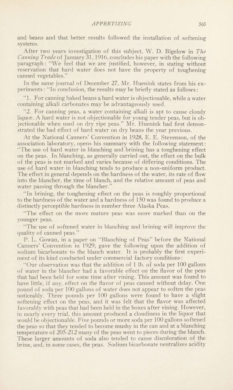 and beans and that better results followed the installation of softening- systems. After two years investig^ation of this subject, W. D. Bigelow in The Canning Trade of January v51, 1916, concludes his paper with the following ])aragra]di: feel that we are justified, however, in stating without reservation that hard water does not have the property of toughening canned vegetables.” Tn the same journal of December 27, Mr. Hueniiik states from his ex- ]:)eriments : “In conclusion, the results may be briefly stated as follows: “1. For canning baked beans a hard water is objectionable, while a water containing alkali carbonates may l)e advantageously used. “2. For canning peas, a water containing alkali is at)t to cause cloudy liquor. A hard water is not objectionable for young tender peas, but is ob¬ jectionable when used on dry ripe peas.” Mr. Huenink had first demon¬ strated the bad effect of hard water on dry beans the year previous. At the National Canners’ Convention in 1928, E. E. Stevenson, of the association laboratory, opens his summary with the following statement: “The use of hard water in blanching and brining has a toughening effect on the peas. In blanching, as generally carried out, the effect on the bulk of the j)eas is not marked and varies because of differing conditions. The use of hard water in blanching tends to produce a non-uniform product. The effect in general depends on the hardness of the water, its rate of flow into the blancher, the time of blanch, and the relative amount of peas and water passing through the hlancher.” “In brining, the toughening effect on the peas is roughly proportional to the hardness of the water and a hardness of 150 was found to produce a distinctly perceptible hardness in number three Alaska Peas. “The effect on the more mature peas was more marked than on the younger peas. “The use of softened water in blanching and hrining will improve the quality of canned peas.” P. L. Gowan, in a paper on “Blanching of Peas” before the National Canners’ Convention in 1929, gave the following upon the addition of sodium bicarbonate to the blanch water. It is probably the first experi¬ ment of its kind conducted under commercial factory conditions: Our observation was that the addition of 1 Ih. of soda per 100 gallons of water in the blancher had a favorable effect on the flavor of the peas that had been held for some time after vining. This amount was found to have little, if any, effect on the flavor of peas canned without delay. One l)ound of soda per 100 gallons of water does not appear to soften the peas noticeably. Three pounds ])er 100 gallons were found to have a slight softening effect on the peas, and it was felt that the flavor was affected favorably with peas that had been held in the boxes after vining. However, in nearly every trial, this amount produced a cloudiness in the liquor that would he objectionable. Five pounds or more soda ])er 100 gallons softened the peas so that they tended to become mushy in the can and at a blanching temperature of 205-212 many of the peas went to pieces during the blanch. These larger amounts of soda also tended to cause discoloration of the brine, and, in some cases, the peas. Sodium bicarbonate neutralizes acidity