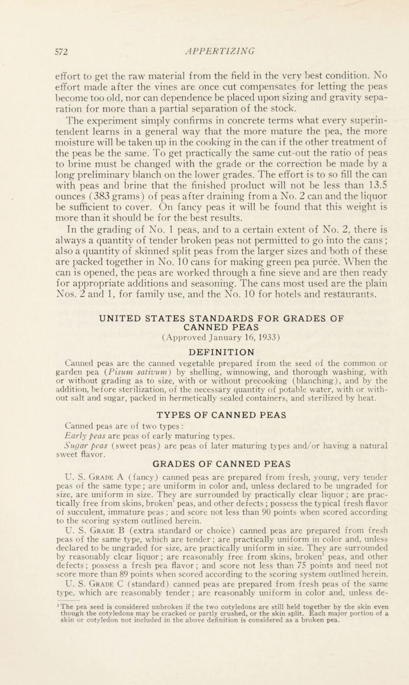effort to get the raw material from the field in the verv hest condition. No effort made after the vines are once cut compensates for letting the ])eas become too old, nor can dependence he placed upon sizing and gravity sepa¬ ration for more than a partial separation of the stock. The experiment simply confirms in concrete terms what every superin¬ tendent learns in a general way that the more mature the pea, the more moisture will be taken up in the cooking in the can if the other treatment of the peas be the same. To get practically the same cut-out the ratio of peas to brine must he changed with the grade or the correction be made by a long preliminary blanch on the lower grades. The effort is to so fill the can with peas and brine that the finished product will not he less than lv3.5 ounces (383 grams) of ])eas after draining from a No. 2 can and the liquor he sufficient to cover. On fancy peas it will he found that this weight is more than it should be for the best results. In the grading of No. 1 peas, and to a certain extent of No. 2, there is always a quantity of tender broken peas not permitted to go into the cans ; also a quantity of skinned split peas from the larger sizes and both of these are packed together in No. 10 cans for making green pea puree. When the can is opened, the peas are worked through a fine sieve and are then ready for appropriate additions and seasoning. The cans most used are the plain Nos. 2 and 1, for family use, and the No. 10 for hotels and restaurants. UNITED STATES STANDARDS FOR GRADES OF CANNED PEAS (Approved January 16, 1933) DEFINITION Canned peas are the canned vegetable prepared from the seed of the common or garden pea {Pisum sativum) by shelling, winnowing, and thorough washing, with or without grading as to size, with or without precooking (blanching), and by the addition, before sterilization, of the necessary quantity of potable water, with or with¬ out salt and sugar, packed in hermetically sealed containers, and sterilized by heat. TYPES OF CANNED PEAS Canned peas are of two types : Early peas are peas of early maturing types. Sugar peas (sweet peas) are peas of later maturing types and/or having a natural sweet flavor. GRADES OF CANNED PEAS U. S. Grade A (fancy) canned peas are prepared from fresh, young, very tender peas of the same type; are uniform in color and, unless declared to be ungraded for size, are uniform in size. They are surrounded by practically clear liquor; are prac¬ tically free from skins, broken’ peas, and other defects ; possess the typical fresh flavor of succulent, immature peas ; and score not less than 90 points when scored according to the scoring system outlined herein. U. S. Grade B (extra standard or choice) canned peas are prepared from fresh peas of the same type, which are tender; are practically uniform in color and, unless declared to be ungraded for size, are practically uniform in size. They are surrounded by reasonably clear liquor; are reasonably free from skins, broken’ peas, and other defects; possess a fresh pea flavor; and score not less than 75 points and need not score more than 89 points when scored according to the scoring system outlined herein. U. S. Grade C (standard) canned peas are prepared from fresh peas of the same type, which are reasonably tender; are reasonably uniform in color and, unless de- ^ The pea seed is considered unbroken if the two cotyledons are still held together by the skin even though the cotyledons may be cracked or partly crushed, or the skin split. Each major portion of a skin or cotyledon not included in the above definition is considered as a broken pea.