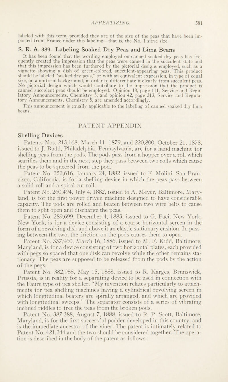 labeled with this ternij^ provided they are of the size of the peas that have been im¬ ported from France under this labeling—that is, the No. 1 sieve size. S. R. A. 389. Labeling Soaked Dry Peas and Lima Beans It has been found that the wording employed on canned soaked dry peas has fre¬ quently created the impression that the peas were canned in the succulent state and that this impression has been furthered by the pictorial designs employed, such as a vignette showing a dish of green-colored, succulent-appearing peas. This product should be labeled “soaked dry peas, or with an equivalent expression, in type of equal size, on a uniform background, in order to differentiate it clearly from succulent peas. No pictorial design which would contribute to the impression that the product is canned succulent peas should he employed. Opinion 18, page 111, Service and Regu¬ latory Announcements, Chemistry 3, and opinion 42, page 313, Service and Regula¬ tory Announcements, Chemistry 5, are amended accordingly. This announcement is equally applicable to the labeling of canned soaked dry lima beans. PATENT APPENDIX Shelling Devices Patents Nos. 213,168, March 11, 1879, and 220,800, October 21, 1878, issued to J. Budd, Philadelphia, Pennsylvania, are for a hand machine for shelling peas from the pods. The pods pass from a hopper over a roll which scarifies them and in the next step they pass between two rolls which cause the peas to be squeezed from the pod. Patent No. 252,616, January 24, 1882, issued to E. Molini, San Fran¬ cisco, California, is for a shelling device in which the peas pass between a solid roll and a spiral cut roll. Patent No. 260,494, July 4, 1882, issued to A. Meyer, Baltimore, Mary¬ land, is for the first power driven machine designed to have considerable capacity. The pods are rolled and beaten between two wire l)elts to cause them to split open and discharge the peas. Patent No. 289,699, December 4, 1883, issued to G. Paci, New York, New York, is for a device consisting of a coarse horizontal screen in the form of a revolving disk and above it an elastic stationary cushion. In pass¬ ing between the tw'O, the friction on the pods causes them to open. Patent No. 337,960, March 16, 1886, issued to M. F. Kidd, Baltimore, Maryland, is for a device consisting of two horizontal plates, each provided with pegs so spaced that one disk can revolve while the other remains sta¬ tionary. The peas are supposed to be released from the pods by the action of the pegs. Patent No. 382,988, ]\[ay 15, 1888, issued to R. Karges, Brunswick, Prussia, is in reality for a separating device to be used in connection with the Eaure type of pea sheller. “My invention relates particularly to attach¬ ments for pea shelling machines having a cylindrical revolving screen in which longitudinal beaters are s])irally arranged, and which are jwovided with longitudinal swee])s.” The se]jarator consists of a series of vibrating inclined riddles to free the ])eas from the broken pods. Patent No. 387,388, August 7, 1888, issued to R. P. Scott, Baltimore, Maryland, is for the first successful podder develo])ed in this country, and is the immediate ancestor of the viner. The ])atent is intimately related to I^atent No. 421,244 and the tw(j should be considered together. The opera¬ tion is described in the body of the patent as follows :