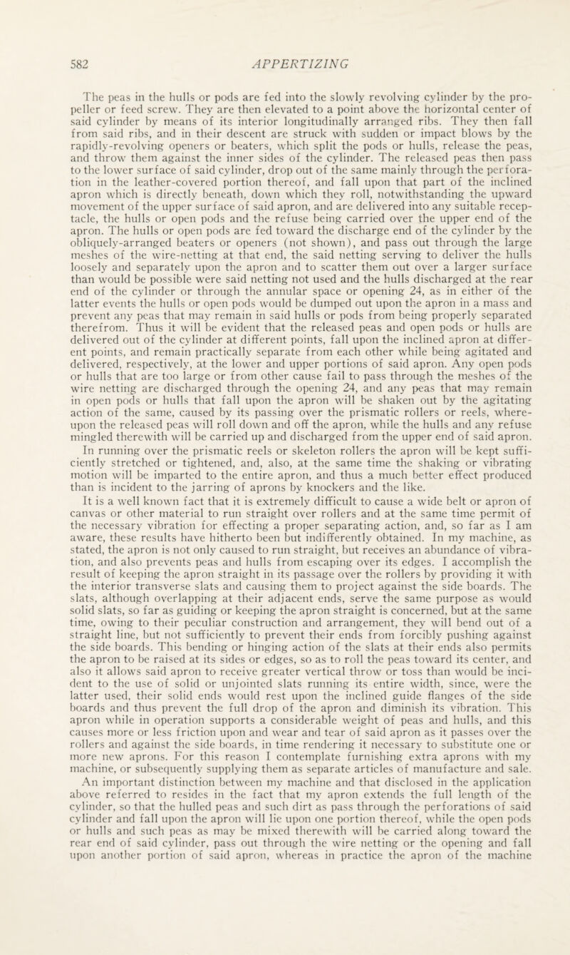 The peas in the hulls or pods are fed into the slowly revolving cylinder by the pro¬ peller or feed screw. They are then elevated to a point above the horizontal center of said cylinder by means of its interior longitudinally arranged ribs. They then fall from said ribs, and in their descent are struck with sudden or impact blows by the rapidly-revolving openers or beaters, which split the pods or hulls, release the peas, and throw them against the inner sides of the cylinder. The released peas then pass to the lower surface of said cylinder, drop out of the same mainly through the perfora¬ tion in the leather-covered portion thereof, and fall upon that part of the inclined apron which is directly beneath, down which they roll, notwithstanding the upward movement of the upper surface of said apron, and are delivered into any suitable recep¬ tacle, the hulls or open pods and the refuse being carried over the upper end of the apron. The hulls or open pods are fed toward the discharge end of the cylinder by the obliquely-arranged beaters or openers (not shown), and pass out through the large meshes of the wire-netting at that end, the said netting serving to deliver the hulls loosely and separately upon the apron and to scatter them out over a larger surface than would be possible were said netting not used and the hulls discharged at the rear end of the cylinder or through the annular space or opening 24, as in either of the latter events the hulls or open pods would be dumped out upon the apron in a mass and prevent any peas that may remain in said hulls or pods from being properly separated therefrom. Thus it will be evident that the released peas and open pods or hulls are delivered out of the cylinder at different points, fall upon the inclined apron at differ¬ ent points, and remain practically separate from each other while being agitated and delivered, respectively, at the lower and upper portions of said apron. Any open pods or hulls that are too large or from other cause fail to pass through the meshes of the wire netting are discharged through the opening 24, and any peas that may remain in open pods or hulls that fall upon the apron will be shaken out by the agitating action of the same, caused by its passing over the prismatic rollers or reels, where¬ upon the released peas will roll down and off the apron, while the hulls and any refuse mingled therewith will be carried up and discharged from the upper end of said apron. In running over the prismatic reels or skeleton rollers the apron will be kept suffi¬ ciently stretched or tightened, and, also, at the same time the shaking or vibrating motion will be imparted to the entire apron, and thus a much better effect produced than is incident to the jarring of aprons by knockers and the like. It is a well known fact that it is extremely difficult to cause a wide belt or apron of canvas or other material to run straight over rollers and at the same time permit of the necessary vibration for effecting a proper separating action, and, so far as I am aware, these results have hitherto been but indifferently obtained. In my machine, as stated, the apron is not only caused to run straight, but receives an abundance of vibra¬ tion, and also prevents peas and hulls from escaping over its edges. I accomplish the result of keeping the apron straight in its passage over the rollers by providing it with the interior transverse slats and causing them to project against the side boards. The slats, although overlapping at their adjacent ends, serve the same purpose as would solid slats, so far as guiding or keeping the apron straight is concerned, but at the same time, owing to their peculiar construction and arrangement, they will bend out of a straight line, but not sufficiently to prevent their ends from forcibly pushing against the side boards. This bending or hinging action of the slats at their ends also permits the apron to be raised at its sides or edges, so as to roll the peas toward its center, and also it allows said apron to receive greater vertical throw or toss than would be inci¬ dent to the use of solid or unjointed slats running its entire width, since, were the latter used, their solid ends would rest upon the inclined guide flanges of the side boards and thus prevent the full drop of the apron and diminish its vibration. This apron while in operation supports a considerable weight of peas and hulls, and this causes more or less friction upon and wear and tear of said apron as it passes over the rollers and against the side boards, in time rendering it necessary to substitute one or more new aprons. For this reason I contemplate furnishing extra aprons with my machine, or subsequently supplying them as separate articles of manufacture and sale. .A.n important distinction between my machine and that disclosed in the application above referred to resides in the fact that my apron extends the full length of the cylinder, so that the hulled peas and such dirt as pass through the perforations of said cylinder and fall upon the apron will lie upon one portion thereof, while the open pods or hulls and such peas as may be mixed therewith will be carried along toward the rear end of said cylinder, pass out through the wire netting or the opening and fall upon another portion of said apron, whereas in practice the apron of the machine