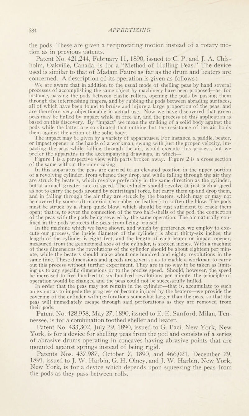 the pods. These are given a reciprocating motion instead of a rotary mo¬ tion as in previous patents. Patent No. 421,244, Fel)rnary 11, 1890, issued to C. P. and J. A. Chis¬ holm, Oakville, Canada, is for a ‘‘Method of Hulling Peas.” The device used is similar to that of Madam Faure as far as the drum and beaters are concerned. A description of its operation is given as follows : We are aware that in addition to the usual mode of shelling peas by hand several processes of accomplishing the same object by machinery have been proposed—as, for instance, passing the pods between elastic rollers, opening the pods by passing them through the intermeshing fingers, and by rubbing the pods between abrading surfaces, all of which have been found to bruise and injure a large proportion of the peas, and are therefore very objectionable in actual use. Now we have discovered that green, peas may be hulled by impact while in free air, and the process of this application is based on this discovery. By “impact” we mean the striking of a solid body against the pods while the latter are so situated that nothing but the resistance of the air holds them against the action of the solid body. The impact may be given by a variety of apparatuses. For instance, a paddle, beater, or impact opener in the hands of a workman, swung with just the proper velocity, im¬ pacting the peas while falling through the air, would execute this process, but we prefer the apparatus in the accompanying drawings, in which— Figure 1 is a perspective view with parts broken away. Figure 2 is a cross section of the same without the outer casing. In this apparatus the peas are carried to an elevated position in the upper portion of a revolving cylinder, from whence they drop, and while falling through the air they are struck by beaters, which revolve preferably in the same direction as the cylinder, but at a much greater rate of speed. The cylinder should revolve at just such a speed as not to carry the pods around by centrifugal force, but carry them up and drop them, and in falling through the air they are struck by the beaters, which may or may not be covered by some soft material (as rubber or leather) to soften the blow. The pods must be struck by a sharp quick blow, which should be just sufficient to crack them open; that is, to sever the connection of the two half-shells of the pod, the connection of the peas with the pods being severed by the same operation. The air naturally con¬ fined in the pods protects the peas from being bruised. In the machine which we have shown, and which by preference we employ to exe¬ cute our process, the inside diameter of the cylinder is about thirty-six inches, the length of the cylinder is eight feet, and the length of each beater or impact opener, measured from the geometrical axis of the cylinder, is sixteen inches. With a machine of these dimensions the revolutions of the cylinder should be about eighteen per min¬ ute, while the beaters should make about one hundred and eighty revolutions in the same time. These dimensions and speeds are given so as to enable a workman to carry out this process without further experiment. They are in no way to be taken as limit¬ ing us to any specific dimensions or to the precise speed. Should, however, the speed be increased to five hundred to six hundred revolutions per minute, the principle of operation would be changed and the peas could not be successfully hulled. In order that the peas may not remain in the cylinder—that is, accumulate to such an extent as to impede the progress or become injured by the beaters—we provide the covering of the cylinder with perforations somewhat larger than the peas, so that the peas will immediately escape through said perforations as they are removed from their pods. Patent No. 428,958, May 27, 1890, issued to F. F. Sanford, Milan, Ten¬ nessee, is for a combination toothed sheller and l)eater. Patent No. 433,302, July 29, 1890, issued to G. Paci, New York, New York, is for a device for shelling peas from the pod and consists of a series of abrasive drums operating in concaves having al)rasive points that are mounted against springs instead of being rigid. Patents Nos. 437,987, October 7, 1890, and 466,021, December 29, 1891, issued to J. W. Harbin, G. H. Olney, and J. W. Harbin, New York, New York, is for a device which depends upon s([ueezing the peas from the pods as they i)ass between rolls.