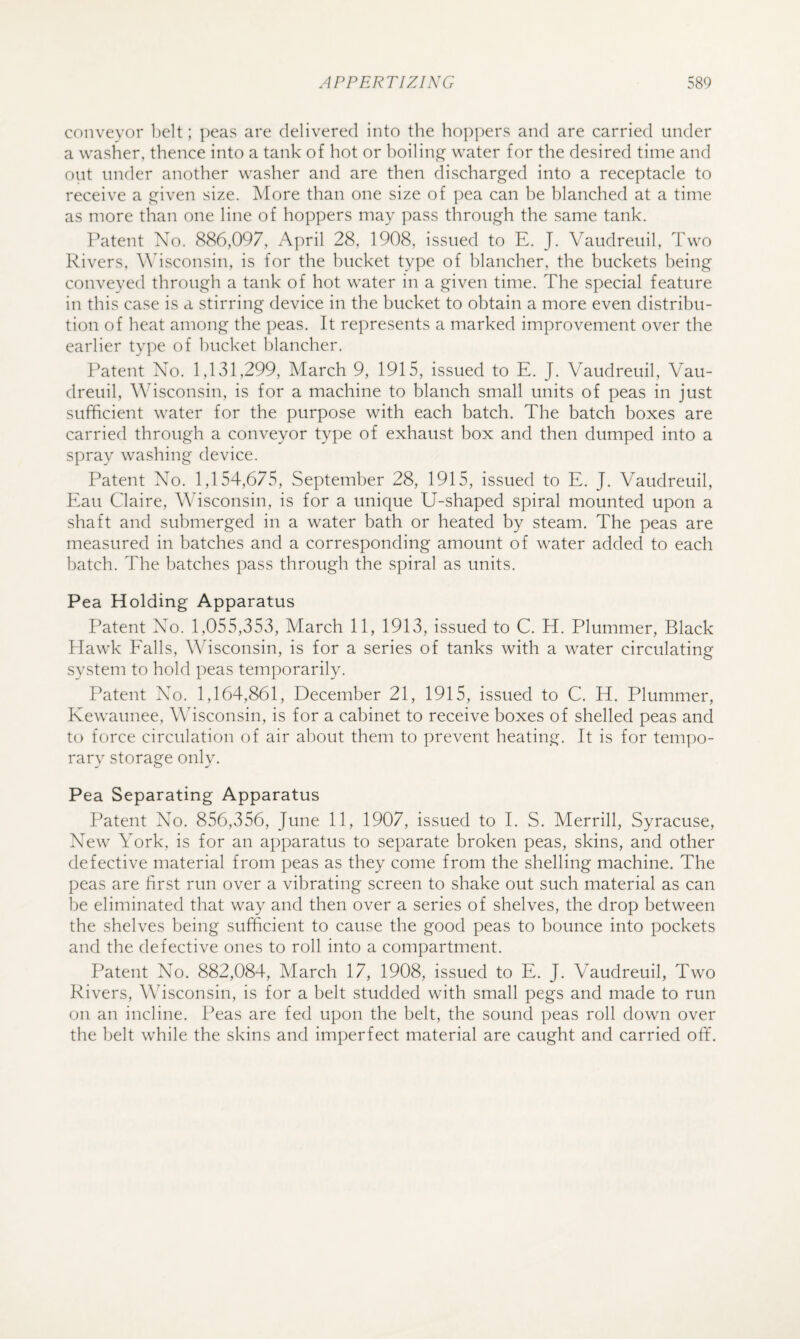 conveyor belt; peas are delivered into the hoppers and are carried under a washer, thence into a tank of hot or boiling water for the desired time and out under another washer and are then discharged into a receptacle to receive a given size. More than one size of pea can he blanched at a time as more than one line of hoppers may pass through the same tank. Patent No. 886,097, April 28, 1908, issued to E. J. Vaudreuil, Two Rivers, Adsconsin, is for the bucket type of blancher, the buckets being conveyed through a tank of hot water in a given time. The special feature in this case is a stirring device in the bucket to obtain a more even distribu¬ tion of heat among the peas. It represents a marked improvement over the earlier type of bucket blancher. Patent No. 1,131,299, March 9, 1915, issued to E. J. Vaudreuil, Vau¬ dreuil, AVisconsin, is for a machine to blanch small units of peas in just sufficient water for the purpose with each batch. The batch boxes are carried through a conveyor type of exhaust box and then dumped into a spray washing device. Patent No. 1,154,675, September 28, 1915, issued to E. J. Vaudreuil, Eau Claire, Wisconsin, is for a unique U-shaped spiral mounted upon a shaft and submerged in a water bath or heated by steam. The peas are measured in batches and a corresponding amount of water added to each batch. The batches pass through the spiral as units. Pea Holding Apparatus Patent No. 1,055,353, March 11, 1913, issued to C. H. Plummer, Black PTawk F'alls, Wisconsin, is for a series of tanks with a water circulating system to hold peas temporarily. Patent No. 1,164,861, December 21, 1915, issued to C. H. Plummer, Kewaunee, Wisconsin, is for a cabinet to receive boxes of shelled peas and to force circulation of air about them to prevent heating. It is for tempo¬ rary storage only. Pea Separating Apparatus Patent No. 856,356, June 11, 1907, issued to I. S. Merrill, Syracuse, New York, is for an apparatus to separate broken peas, skins, and other defective material from peas as they come from the shelling machine. The peas are first run over a vibrating screen to shake out such material as can be eliminated that way and then over a series of shelves, the drop between the shelves being sufficient to cause the good peas to bounce into pockets and the defective ones to roll into a compartment. Patent No. 882,084, March 17, 1908, issued to E. J. Vaudreuil, Two Rivers, Wisconsin, is for a belt studded with small pegs and made to run on an incline. Peas are fed upon the belt, the sound peas roll down over the belt while the skins and imperfect material are caught and carried off.