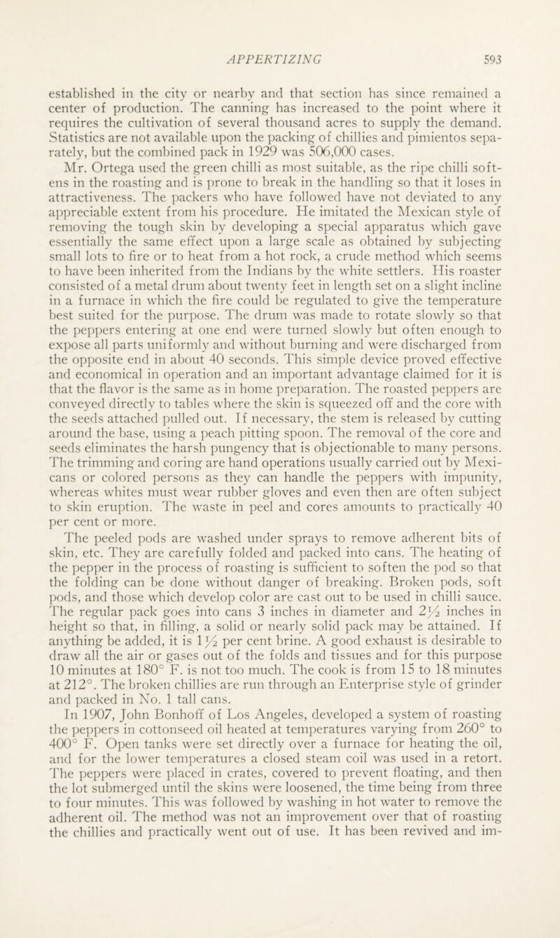 established in the city or nearby and that section has since remained a center of production. The canning has increased to the point where it requires the cultivation of several thousand acres to supply the demand. Statistics are not available upon the ])acking of chillies and pimientos sepa¬ rately, but the combined pack in 1929 was 506,000 cases. Mr. Ortega used the green chilli as most suitable, as the ripe chilli soft¬ ens in the roasting and is prone to break in the handling so that it loses in attractiveness. The packers who have followed have not deviated to any a])preciable extent from his procedure. He imitated the Mexican style of removing the tough skin by developing a special apparatus which gave essentially the same effect upon a large scale as obtained by subjecting small lots to fire or to heat from a hot rock, a crude method which seems to have been inherited from the Indians by the white settlers. His roaster consisted of a metal drum about twenty feet in length set on a slight incline in a furnace in which the fire could be regulated to give the temperature best suited for the purpose. The drum was made to rotate slowly so that the peppers entering at one end were turned slowly but often enough to expose all parts uniformly and without burning and were discharged from the opposite end in about 40 seconds. This simple device proved effective and economical in operation and an important advantage claimed for it is that the flavor is the same as in home preparation. The roasted peppers are conveyed directly to tables where the skin is squeezed off and the core with the seeds attached pulled out. If necessary, the stem is released by cutting around the base, using a peach pitting spoon. The removal of the core and seeds eliminates the harsh pungency that is objectionable to many persons. The trimming and coring are hand operations usually carried out by Mexi¬ cans or colored persons as they can handle the peppers with impunity, whereas whites must wear rubber gloves and even then are often subject to skin eruption. The waste in peel and cores amounts to practically 40 per cent or more. The peeled pods are washed under sprays to remove adherent bits of skin, etc. They are carefully folded and packed into cans. The heating of the pepper in the process of roasting is sufficient to soften the pod so that the folding can be done without danger of breaking. Broken pods, soft pods, and those which develop color are cast out to be used in chilli sauce. The regular pack goes into cans 3 inches in diameter and 2^^ inches in height so that, in filling, a solid or nearly solid pack may be attained. If anything be added, it is 1 ^2 per cent brine. A good exhaust is desirable to draw all the air or gases out of the folds and tissues and for this purpose 10 minutes at 180° F. is not too much. The cook is from 15 to 18 minutes at 212°. The broken chillies are run through an Enterprise style of grinder and packed in No. 1 tall cans. In 1907, John Bonhoff of Los Angeles, developed a system of roasting the peppers in cottonseed oil heated at temperatures varying from 260° to 400° F. Open tanks were set directly over a furnace for heating the oil, and for the lower temperatures a closed steam coil was used in a retort. The peppers were placed in crates, covered to prevent floating, and then the lot submerged until the skins were loosened, the time being from three to four minutes. This was followed by washing in hot water to remove the adherent oil. The method was not an improvement over that of roasting the chillies and practically went out of use. It has been revived and im-