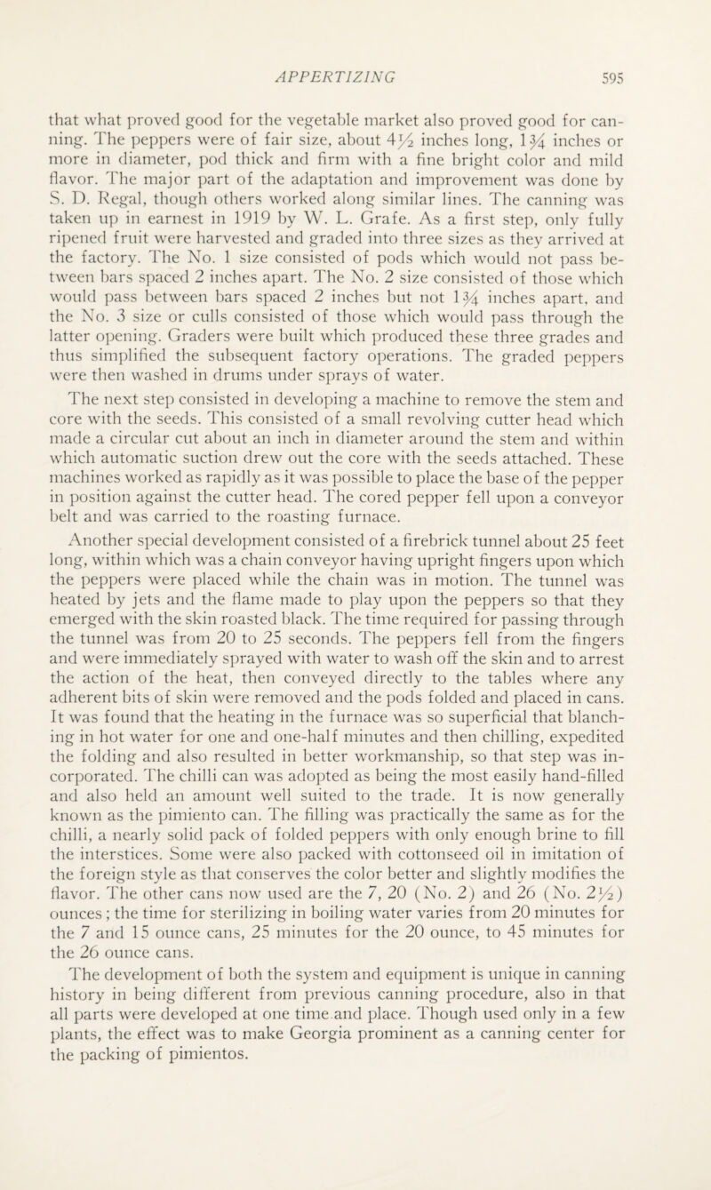that what proved good for the vegetable market also proved good for can¬ ning. The peppers were of fair size, about 4^^ inches long, \ inches or more in diameter, pod thick and firm with a fine bright color and mild flavor. The major part of the adaptation and improvement was done by S. D. Ivegal, though others worked along similar lines. The canning was taken up in earnest in 1919 by W. L. Grafe. As a first step, only fully ripened fruit were harvested and graded into three sizes as they arrived at the factory. The No. 1 size consisted of pods which would not pass be¬ tween bars Sjxiced 2 inches apart. The No. 2 size consisted of those which would pass hetween bars spaced 2 inches but not ly inches apart, and the No. 3 size or culls consisted of those which would pass through the latter opening. Graders were built which produced these three grades and thus simplified the subsequent factory operations. The graded peppers were then washed in drums under sprays of water. The next step consisted in developing a machine to remove the stem and core with the seeds. This consisted of a small revolving cutter head which made a circular cut about an inch in diameter around the stem and within which automatic suction drew out the core with the seeds attached. These machines worked as rapidly as it was possible to place the base of the pepper in position against the cutter head. The cored pepper fell upon a conveyor belt and was carried to the roasting furnace. Another special development consisted of a firebrick tunnel about 25 feet long, within which was a chain conveyor having upright fingers upon which the peppers were placed while the chain was in motion. The tunnel was heated by jets and the flame made to play upon the peppers so that they emerged with the skin roasted black. The time required for passing through the tunnel was from 20 to 25 seconds. The peppers fell from the fingers and were immediately sprayed with water to wash ofif the skin and to arrest the action of the heat, then conveyed directly to the tables where any adherent bits of skin were removed and the pods folded and placed in cans. It was found that the heating in the furnace was so superficial that blanch¬ ing in hot water for one and one-half minutes and then chilling, expedited the folding and also resulted in better workmanship, so that step was in¬ corporated. The chilli can was adopted as being the most easily hand-filled and also held an amount well suited to the trade. It is now generally known as the pimiento can. The filling was practically the same as for the chilli, a nearly solid pack of folded peppers with only enough brine to fill the interstices. Some were also packed with cottonseed oil in imitation of the foreign style as that conserves the color better and slightly modifies the flavor. The other cans now used are the 7, 20 (No. 2) and 26 (No. 2^2) ounces ; the time for sterilizing in boiling water varies from 20 minutes for the 7 and 15 ounce cans, 25 minutes for the 20 ounce, to 45 minutes for the 26 ounce cans. The development of both the system and equipment is unique in canning history in being different from previous canning procedure, also in that all parts were developed at one time.and place. Though used only in a few plants, the effect was to make Georgia prominent as a canning center for the packing of pimientos.