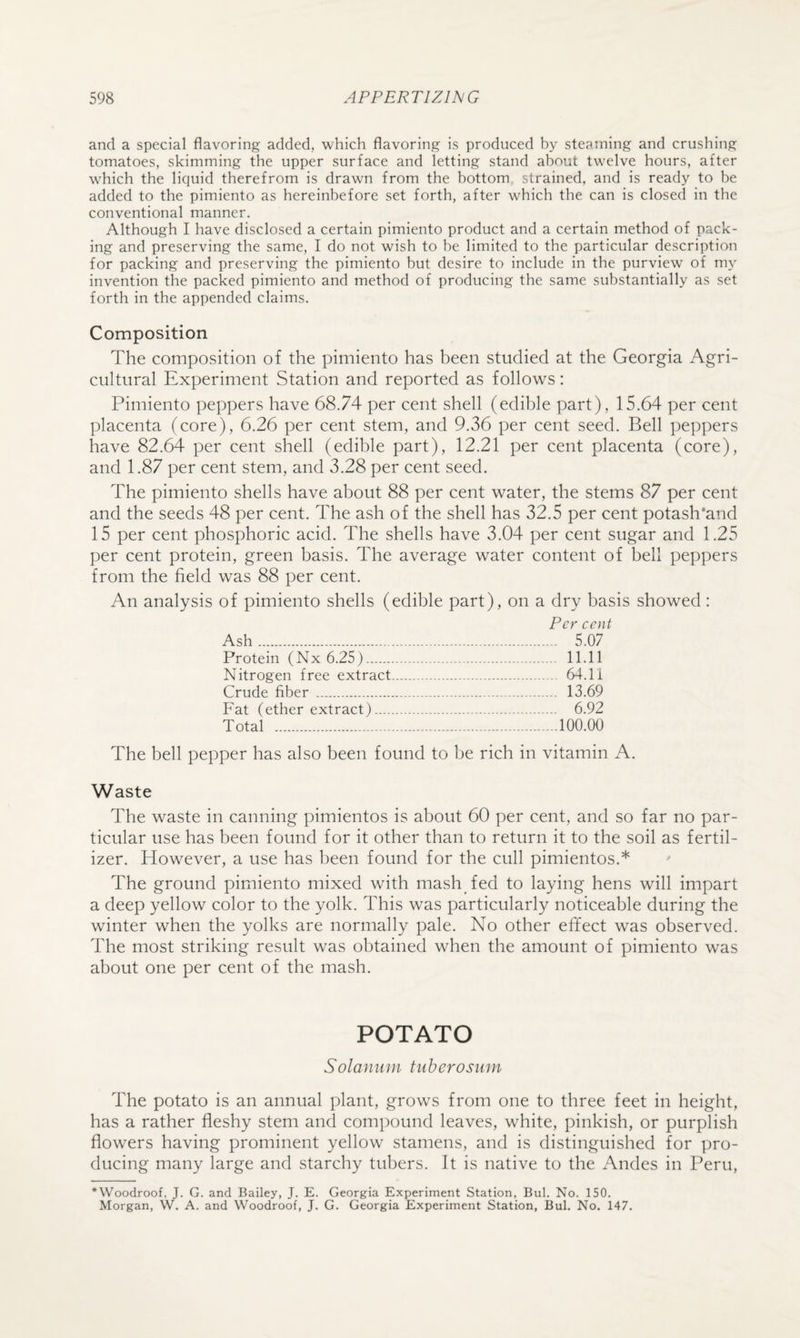 and a special flavoring added, which flavoring is produced by stejiining and crushing tomatoes, skimming the upper surface and letting stand about twelve hours, after which the liquid therefrom is drawn from the bottom, strained, and is ready to be added to the pimiento as hereinbefore set forth, after which the can is closed in the conventional manner. Although I have disclosed a certain pimiento product and a certain method of pack¬ ing and preserving the same, I do not wish to be limited to the particular description for packing and preserving the pimiento but desire to include in the purview of my invention the packed pimiento and method of producing the same substantially as set forth in the appended claims. Composition The composition of the pimiento has been studied at the Georgia Agri¬ cultural Experiment Station and reported as follows: Pimiento peppers have 68.74 per cent shell (edible part), 15.64 per cent placenta (core), 6.26 per cent stem, and 9.36 per cent seed. Bell peppers have 82.64 per cent shell (edible part), 12.21 per cent placenta (core), and 1.87 per cent stem, and 3.28 per cent seed. The pimiento shells have about 88 per cent water, the stems 87 per cent and the seeds 48 per cent. The ash of the shell has 32.5 per cent potash'and 15 per cent phosphoric acid. The shells have 3.04 per cent sugar and 1.25 per cent protein, green basis. The average water content of bell peppers from the field was 88 per cent. An analysis of pimiento shells (edible part), on a dry basis showed : Per cent Ash. 5.07 Protein (Nx 6.25). 11.11 Nitrogen free extract... 64.11 Crude fiber . 13.69 Fat (ether extract). 6.92 Total .-.100.00 The bell pepper has also been found to be rich in vitamin A. Waste The waste in canning pimientos is about 60 per cent, and so far no par¬ ticular use has been found for it other than to return it to the soil as fertil¬ izer. However, a use has been found for the cull pimientos.* The ground pimiento mixed with mash fed to laying hens will impart a deep yellow color to the yolk. This was particularly noticeable during the winter when the yolks are normally pale. No other effect was observed. The most striking result was obtained when the amount of pimiento was about one per cent of the mash. POTATO Solanitin tuberosiitn The potato is an annual plant, grows from one to three feet in height, has a rather fleshy stem and compound leaves, white, pinkish, or purplish flowers having prominent yellow stamens, and is distinguished for pro¬ ducing many large and starchy tubers. It is native to the Andes in Peru, *Woodroof, J. G. and Bailey, J. E. Georgia Experiment Station, Bui. No. 150. Morgan, W. A. and Woodroof, J. G. Georgia Experiment Station, Bui. No. 147.