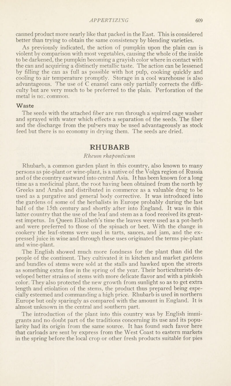 canned product more nearly like that packed in the East, This is considered better than trying to obtain the same consistency by blending varieties. As previously indicated, the action of pumpkin upon the plain can is violent by comparison with most vegetables, causing the whole of the inside to be darkened, the pumpkin becoming a grayish color where in contact with the can and acquiring a distinctly metallic taste. The action can be lessened by filling the can as full as possible with hot pulp, cooking quickly and cooling to air temperature promptly. Storage in a cool warehouse is also advantageous. The use of C enamel cans only partially corrects the diffi¬ culty but are very much to be preferred to the plain. Perforation of the metal is no. common. Waste The seeds with the attached fiber are run through a squirrel cage washer and sprayed with water which effects a separation of the seeds. The fiber and the discharge from the puloers may be used advantageously as stock feed but there is no economy in drying them. The seeds are dried. RHUBARB Rheum rhaponticum Rhubarb, a common garden plant in this country, also known to many persons as pie-plant or wine-plant, is a native of the Volga region of Russia and of the country eastward into central Asia. It has been known for a long time as a medicinal plant, the root having been obtained from the north by Greeks and Arabs and distributed in commerce as a valuable drug to be used as a purgative and general body corrective. It was introduced into the gardens of some of the herbalists in Europe probably during the last half of the 15th century and shortly after into England. It was in this latter country that the use of the leaf and stem as a food received its great¬ est impetus. In Queen Elizabeth’s time the leaves were used as a pot-herb and were preferred to those of the spinach or beet. With the change in cookery the leaf-stems v/ere used in tarts, sauces, and jam, and the ex¬ pressed juice in wine and through these uses originated the terms pie-plant and wine-plant. The English showed much more fondness for the plant than did the people of the continent. They cultivated it in kitchen and market gardens and bundles of stems were sold at the stalls and hawked upon the streets as something extra fine in the spring of the year. Their horticulturists de¬ veloped better strains of stems with more delicate flavor and with a pinkish color. They also protected the new growth from sunlight so as to get extra length and etiolation of the stems, the product thus prepared being espe¬ cially esteemed and commanding a high price. Rhubarb is used in northern Europe but only sparingly as compared with the amount in England. It is almost unknown in the central and southern part. The introduction of the plant into this country was by English immi¬ grants and no doubt part of the traditions concerning its use and its popu¬ larity had its origin from the same source. It has found such favor here that carloads are sent by express from the West Coast to eastern markets in the spring before the local crop or other fresh products suitable for pies