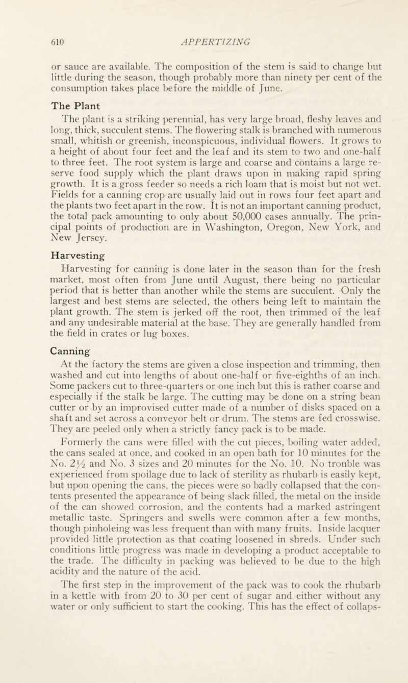 or sauce are available. The composition of the stem is said to chaipe^e hut little (luring the season, though ]:)rohahly more than ninety per cent of the consumption takes place before the middle of June. The Plant The plant is a striking perennial, has very large broad, fleshy leaves and long, thick, succulent stems. The flowering stalk is branched with numerous small, whitish or greenish, inconspicuous, individual flowers. It grows to a height of about four feet and the leaf and its stem to two and one-half to three feet. The root system is large and coarse and contains a large re¬ serve food supply which the plant draws upon in making rapid spring growth. It is a gross feeder so needs a rich loam that is moist but not wet. Fields for a canning crop are usually laid out in rows four feet apart and the plants two feet apart in the row. It is not an important canning product, the total pack amounting to only about 50,000 cases annually. The prin¬ cipal points of production are in Washington, Oregon, New York, and New Jersey. Harvesting Harvesting for canning is done later in the season than for the fresh market, most often from June until August, there being no particular period that is better than another while the stems are succulent. Only the largest and best stems are selected, the others being left to maintain the plant growth. The stem is jerked off the root, then trimmed of the leaf and any undesirable material at the base. They are generally handled from the field in crates or lug boxes. Canning At the factory the stems are given a close inspection and trimming, then washed and cut into lengths of about one-half or five-eighths of an inch. Some packers cut to three-c|uarters or one inch but this is rather coarse and especially if the stalk be large. The cutting may be done on a string bean cutter or by an improvised cutter made of a number of disks spaced on a shaft and set across a conveyor belt or drum. The stems are fed crosswise. They are peeled only when a strictly fancy pack is to be made. Formerly the cans were filled with the cut pieces, l)oiling water added, the cans sealed at once, and cooked in an open bath for 10 minutes for the No. 2)4 and No. 3 sizes and 20 minutes for the No. 10. No trouble was experienced from spoilage due to lack of sterility as rhubarb is easily kept, but upon opening the cans, the pieces were so badly collapsed that the con¬ tents presented the appearance of being slack filled, the metal on the inside of the can showed corrosion, and the contents had a marked astringent metallic taste. Springers and swells were common after a few months, though pinholeing was less frequent than with many fruits. Inside lacquer provided little protection as that coating loosened in shreds. Under such conditions little progress was made in developing a product acceptable to the trade. The difficulty in i)acking was believed to be due to the high acidity and the nature of the acid. I'he first step in the im])rovement of the pack was to cook the rhubarb in a kettle with from 20 to 30 |)er cent of sugar and either without any water or only sufficient to start the cooking. This has the effect of collaps-