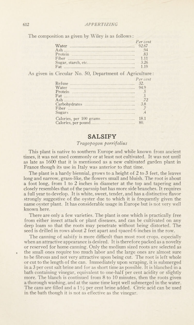 The composition as given by Wiley is as follows: Per cent Water . 92.67 Ash.94 Protein . .83 Fiber . 1.11 Sugar, starch, etc. 3.26 Fat . 1.19 As given in Circular No. 50, Department of Agriculture: Per cent Refuse . 32. Water . 94.9 Protein . .5 Fat .1 Ash.72 Carbohydrates . 3.8 Fiber . .7 Sugars .4 Calories, per 100 grams. 18.1 Calories, per pound.;. 80. SALSIFY Tragopogon porrifolius This plant is native to southern Europe and while known from ancient times, it was not used commonly or at least not cultivated. It was not until as late as 1600 that it is mentioned as a new cultivated garden plant in France though its use in Italy was anterior to that time. The plant is a hardy biennial, grows to a height of 2 to 3 feet, the leaves long and narrow, grass-like, the flowers small and bluish. The root is about a foot long, from 1 to 2 inches in diameter at the top and tapering and closely resembles that of the parsnip but has more side branches. It requires a full year to develop. It is white, sweet, tender, and has a distinctive flavor strongly suggestive of the oyster due to which it is frequently given the name oyster plant. It has considerable usage in Europe but is not very well known here. There are only a few varieties. The plant is one which is practically free from either insect attack or plant diseases, and can be cultivated on any deep loam so that the roots may penetrate without being distorted. The seed is drilled in rows about 2 feet apart and spaced 6 inches in the row. The canning of salsify is more difficult than most root crops, es]:)ecially when an attractive appearance is desired. It is therefore packed as a novelty or reserved for home canning. Only the medium sized roots are selected as the small ones require too much labor and the large ones are almost sure to be fibrous and not very attractive upon being cut. The root is left whole or cut to the length of the can. Immediately upon scraping, it is submerged in a 3 per cent salt brine and for as short time as possible. It is blanched in a bath containing vinegar, equivalent to one-half per cent acidity or slightly more. The blanch is continued from 8 to 10 minutes, then the roots given a thorough washing, and at the same time kept well submerged in the water. The cans are filled and a 13^ per cent brine added. Citric acid can be used in the bath though it is not as effective as the vinegar.