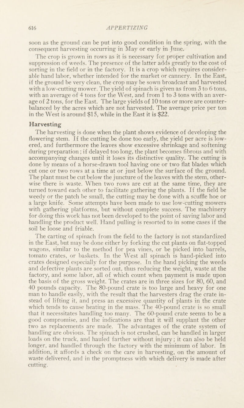 soon as the ground can be put into good condition in the spring, with the consequent harvesting occurring in May or early in Tune. The crop is grown in rows as it is necessary for ])roper cultivation and suppression of weeds. The presence of the latter adds greatly to the cost of sorting in the field or in the factory. It is a crop which requires consider¬ able hand labor, whether intended for the market or cannery. In the East, if the ground he very clean, the crop may be sown broadcast and harvested with a low-cutting mower. The yield of spinach is given as from 3 to 6 tons, with an average of 4 tons for the West, and from 1 to 3 tons with an aver¬ age of 2 tons, for the East. The large yields of 10 tons or more are counter¬ balanced by the acres which are not harvested. The average price per ton in the West is around $15, while in the East it is $22. Harvesting The harvesting is done when the plant shows evidence of developing the flowering stem. If the cutting be done too early, the yield per acre is low¬ ered, and furthermore the leaves show excessive shrinkage and softening during preparation ; if delayed too long, the plant becomes fibrous and with accompanying changes until it loses its distinctive quality. The cutting is done by means of a horse-drawn tool having one or two flat blades which cut one or two rows at a time at or just below the surface of the ground. The plant must be cut below the juncture of the leaves with the stem, other¬ wise there is waste. When two rows are cut at the same time, they are turned toward each other to facilitate gathering the plants. If the field be weedy or the patch he small, the cutting may be done with a scuffle hoe or a large knife. Some attempts have been made to use low-cutting mowers with gathering platforms, but without complete success. The machinery for doing this work has not been developed to the point of saving labor and handling the product well. Hand pulling is resorted to in some cases if the soil be loose and friable. The carting of spinach from the field to the factory is not standardized in the East, hut may be done either by forking the cut plants on flat-topped wagons, similar to the method for pea vines, or be picked into barrels, tomato crates, or baskets. In the West all spinach is hand-picked into crates designed especially for the purpose. In the hand picking the weeds and defective plants are sorted out, thus reducing the weight, waste at the factory, and some labor, all of which count when payment is made upon the basis of the gross weight. The crates are in three sizes for 80, 60, and 40 pounds capacity. The 80-pound crate is too large and heavy for one man to handle easily, with the result that the harvesters drag the crate in¬ stead of lifting it, and press an excessive quantity of plants in the crate which tends to cause heating in the mass. The 40-iX)und crate is so small that it necessitates handling too many. The 60-pound crate seems to be a good compromise, and the indications are that it will supplant the other two as replacements are made. The advantages of the crate system of handling are obvious. The spinach is not crushed, can he handled in larger loads on the truck, and hauled farther without injury; it can also be held longer, and handled through the factory with the minimum of labor. In addition, it afifords a check on the care in harvesting, on the amount of waste delivered, and in the promptness with which delivery is made after cutting.