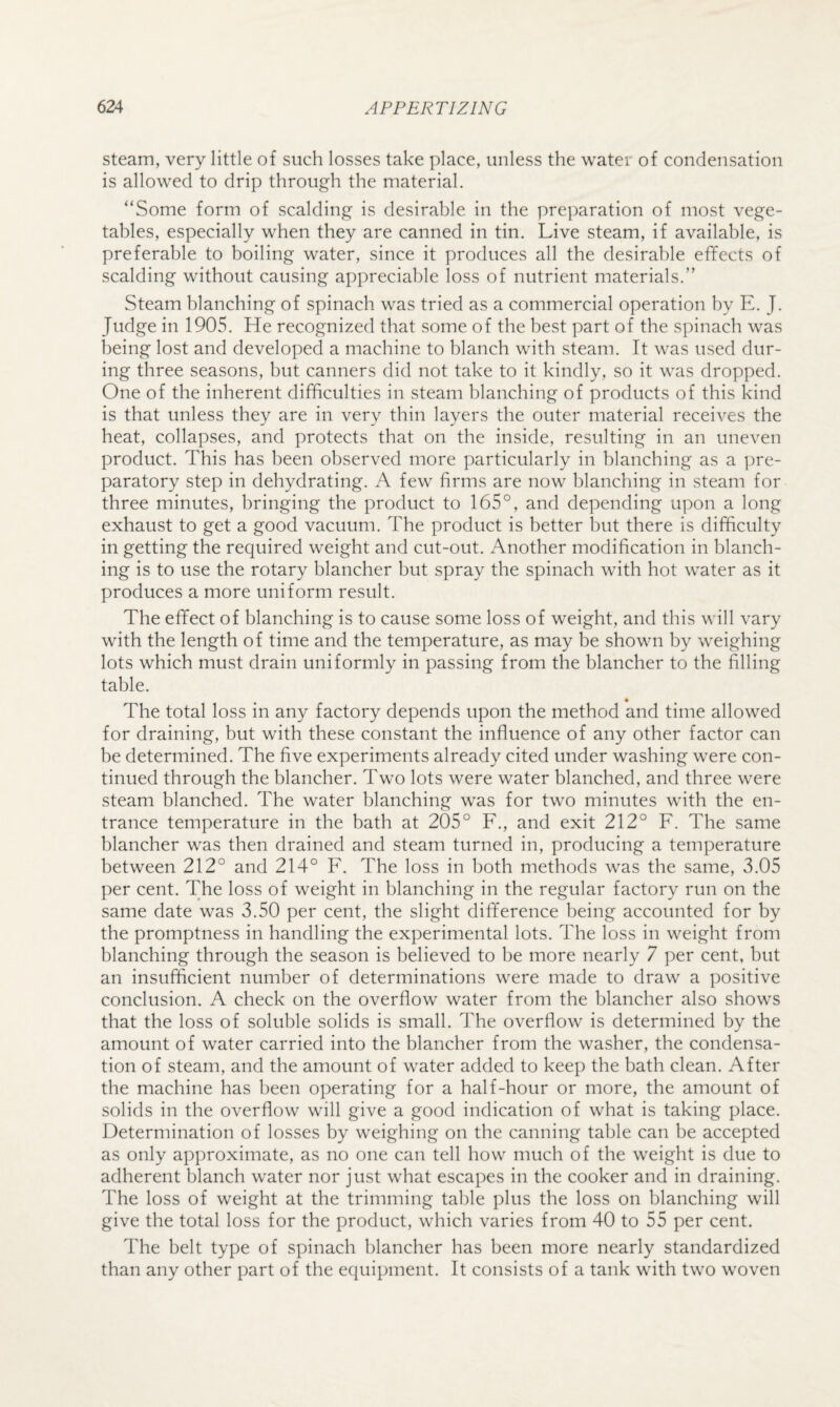 steam, very little of such losses take place, unless the water of condensation is allowed to drip through the material. “Some form of scalding is desirable in the prejiaration of most vege¬ tables, especially when they are canned in tin. Live steam, if available, is preferable to boiling water, since it produces all the desirable effects of scalding without causing appreciable loss of nutrient materials.” Steam blanching of spinach was tried as a commercial operation by E. J. Judge in 1905. He recognized that some of the best part of the spinach was being lost and developed a machine to blanch with steam. It was used dur¬ ing three seasons, but canners did not take to it kindly, so it was dropped. One of the inherent difficulties in steam blanching of products of this kind is that unless they are in very thin layers the outer material receives the heat, collapses, and protects that on the inside, resulting in an uneven product. This has been observed more particularly in blanching as a pre¬ paratory step in dehydrating. A few firms are now blanching in steam for three minutes, bringing the product to 165°, and depending upon a long exhaust to get a good vacuum. The product is better but there is difficulty in getting the required weight and cut-out. Another modification in blanch¬ ing is to use the rotary blancher but spray the spinach with hot water as it produces a more uniform result. The effect of blanching is to cause some loss of weight, and this will vary with the length of time and the temperature, as may be shown by weighing lots which must drain uniformly in passing from the blancher to the filling table. The total loss in any factory depends upon the method and time allowed for draining, but with these constant the influence of any other factor can be determined. The five experiments already cited under washing w^ere con¬ tinued through the blancher. Two lots were water blanched, and three were steam blanched. The water blanching was for two minutes with the en¬ trance temperature in the bath at 205° F., and exit 212° F. The same blancher was then drained and steam turned in, producing a temperature between 212° and 214° F. The loss in both methods was the same, 3.05 per cent. The loss of weight in blanching in the regular factory run on the same date was 3.50 per cent, the slight difference being accounted for by the promptness in handling the experimental lots. The loss in weight from blanching through the season is believed to be more nearly 7 per cent, but an insufficient number of determinations were made to draw a positive conclusion. A check on the overflow water from the blancher also shows that the loss of soluble solids is small. The overflow is determined by the amount of water carried into the blancher from the washer, the condensa¬ tion of steam, and the amount of water added to keep the bath clean. After the machine has been operating for a half-hour or more, the amount of solids in the overflow will give a good indication of what is taking place. Determination of losses by weighing on the canning table can be accepted as only approximate, as no one can tell how much of the weight is due to adherent blanch water nor just what escapes in the cooker and in draining. The loss of weight at the trimming table plus the loss on blanching will give the total loss for the product, which varies from 40 to 55 per cent. The belt type of spinach blancher has been more nearly standardized than any other part of the equipment. It consists of a tank with two woven