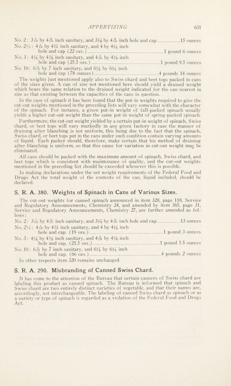 No. 2; 3 16 by 4 A inch sanitary, and 3->^ by 4tG inch hole and cap.15 ounces No. 2l/> : 4 A by 4h'i inch sanitary, and 4 by 4}^ inch hole and cap (22 ozs.).1 pound 6 ounces No. 3 : 4yl by 4y% inch sanitary, and 4 A by 4j4 inch hole and cap (25.5 ozs.).1 pound 9.5 ounces No. 10: 6 A by 7 inch sanitary, and 6J4 6y ii^ch hole and cap (78 ounces).4 pounds 14 ounces The weights just mentioned apply also to Swiss chard and beet tops packed in cans of the sizes given. A can of size not mentioned here should yield a drained weight which bears the same relation to the drained weight indicated for the can nearest in size as that existing between the capacities of the cans in question. In the case of spinach it has been found that the put-in weights required to give the cut-out weights mentioned in the preceding lists will vary somewhat with the character of the spinach. For instance, a given put-in weight of fall-packed spinach usually yields a higher cut-out weight than the same put in weight of spring-packed spinach. Furthermore, the cut-out weight yielded by a certain put-in weight of spinach, Swiss chard, or beet tops will vary markedly in any given factory in case the manner of draining after blanching is not uniform, this being due to the fact that the spinach, Swiss chard, or beet tops put in the cans under such condition contain varying amounts of licjuid. Each packer should, therefore, make certain that his method of draining after blanching is uniform, so that this cause for variation in cut-out weight may be eliminated. All cans should be packed with the maximum amount of spinach, Swiss chard, and beet tops which is consistent with maintenance of quality, and the cut-out weights mentioned in the preceding list should be exceeded wFenever this is possible. In making declarations under the net weight requirements of the Federal Food and Drugs Act the total weight of the contents of the can, liquid included, should be declared. S. R. A. 380. Weights of Spinach in Cans of Various Sizes. The cut-out weights for canned spinach announced in item 320, page 118, Service and Regulatory Announcements, Chemistry 24, and amended by item 365, page 31, Service and Regulatory Announcements, Chemistry 27, are further amended as fol¬ lows : No. 2: 3 A by 4 A inch sanitary, and by 4 A inch hole and cap.13 ounces No. 23A : 4A by 41J inch sanitary, and 4 by 4^^ inch hole and cap. (19 ozs.).1 pound 3 ounces No. 3 : 4)4 by 4% inch sanitary, and 4 A by 4^ inch hole and cap. (21.5 ozs.).1 pound 5.5 ounces No. 10: 6 A by 7 inch sanitary, and 6)4 by bFt inch hole and cap. (66 ozs.).4 pounds 2 ounces In other respects item 320 remains unchanged. S. R. A. 290. Misbranding of Canned Swiss Chard. It has come to the attention of the Bureau that certain canners of Swiss chard are labeling this product as canned spinach. The Bureau is informed that spinach and Swiss chard are two entirely distinct varieties of vegetable, and that their names are. accordingly, not interchangeable. The labeling of canned Swiss chard as spinach or as a variety or type of spinach is regarded as a violation of the Federal Food and Drugs Act.