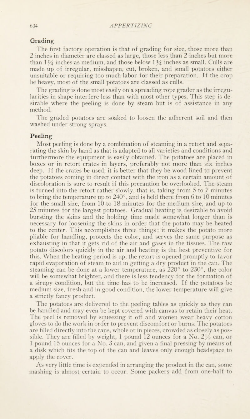 Grading The first factory operation is that of grading for size, those more than 2 inches in diameter are classed as large, those less than 2 inches hut more than 1 inches as medium, and those below inches as small. Culls are made up of irregular, misshapen, cut, broken, and small potatoes either unsuitable or re(juiring too much labor for their preparation. Tf the crop be heavy, most of the small potatoes are classed as culls. The grading is done most easily on a spreading rope grader as the irregu¬ larities in shape interfere less than with most other types. This step is de¬ sirable where the peeling is done by steam but is of assistance in any method. The graded potatoes are soaked to loosen the adherent soil and then washed under strong sprays. Peeling Most peeling is done by a combination of steaming in a retort and sepa¬ rating the skin by hand as that is adapted to all varieties and conditions and furthermore the equipment is easily obtained. The potatoes are placed in boxes or in retort crates in layers, preferably not more than six inches deep. If the crates be used, it is better that they be wood lined to prevent the potatoes coming in direct contact with the iron as a certain amount of discoloration is sure to result if this precaution be overlooked. The steam is turned into the retort rather slowly, that is, taking from 5 to 7 minutes to bring the temperature up to 240°, and is held there from 6 to 10 minutes for the small size, from 10 to 18 minutes for the medium size, and up to 25 minutes for the largest potatoes. Gradual heating is desirable to avoid bursting the skins and the holding time made somewhat longer than is necessary for loosening the skins in order that the potato may be heated to the center. This accomplishes three things; it makes the potato more pliable for handling, protects the color, and serves the same purpose as exhausting in that it gets rid of the air and gases in the tissues. The raw potato discolors quickly in the air and heating is the best preventive for this. When the heating period is up, the retort is opened promptly to favor rapid evaporation of steam to aid in getting a dry product in the can. The steaming can be done at a lower temperature, as 220° to 230°, the color will be somewhat brighter, and there is less tendency for the formation of a sirupy condition, but the time has to be increased. If the potatoes be medium size, fresh and in good condition, the lower temperature will give a strictly fancy product. The potatoes are delivered to the peeling tables as quickly as they can be handled and may even be kept covered with canvas to retain their heat. The peel is removed by squeezing it off and women wear heavy cotton gloves to do the work in order to prevent discomfort or burns. The potatoes are filled directly into the cans, whole or in pieces, crowded as closely as pos¬ sible. They are filled by weight, 1 pound 12 ounces for a No. 2^ can, or 1 pound 15 ounces for a No. 3 can, and given a final pressing by means of a disk which fits the to]) of the can and leaves only enough headspace to ai)])ly the cover. As very little time is expended in arranging the product in the can, some mashing is almost certain to occur. Some packers add from one-half to
