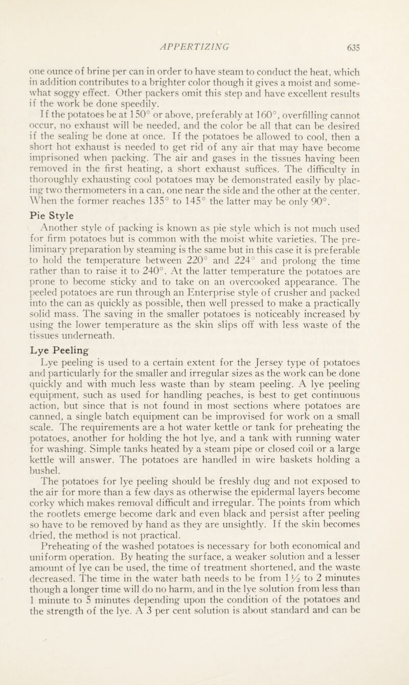 one ounce of brine ])er can in order to have steam to conduct the heat, which in addition contributes to a hrii^hter color though it ^ives a moist and some¬ what so^c^^e^y effect. Other packers omit this step ancl have excellent results if the work he done speedily. I f the potatoes he at 1 50° or above, preferably at 160°, overfilling cannot occur, no exhaust will he needed, and the color he all that can he desired if the sealing he done at once. If the potatoes he allowed to cool, then a short hot exhaust is needed to get rid of any air that may have become imprisoned when packing. The air and gases in the tissues having been removed in the first heating, a short exhaust suffices. The difficulty in thoroughly exhausting cool potatoes may be demonstrated easily by plac¬ ing two thermometers in a can. one near the side and the other at the center. \\dien the former reaches 135° to 145° the latter may he only 90°. Pie Style Another style of packing is known as pie style which is not much used for firm potatoes hut is common with the moist white varieties. The pre¬ liminary jweparation by steaming is the same hut in this case it is preferable to hold the temperature between 220° and 224° and prolong the time rather than to raise it to 240°. At the latter temperature the potatoes are ]:)rone to become sticky and to take on an overcooked appearance. The ])eeled potatoes are run through an Enterprise style of crusher and packed into the can as quickly as possible, then well pressed to make a practically solid mass. The saving in the smaller potatoes is noticeably increased by using the lower temperature as the skin slips off with less waste of the tissues underneath. Lye Peeling Lye peeling is used to a certain extent for the Jersey type of potatoes and particularly for the smaller and irregular sizes as the work can he done quickly and with much less waste than by steam peeling. A lye peeling equipment, such as used for handling peaches, is best to get continuous action, hut since that is not found in most sections where potatoes are canned, a single hatch equipment can he improvised for work on a small scale. The requirements are a hot water kettle or tank for preheating the potatoes, another for holding the hot lye, and a tank with running water for washing. Simple tanks heated by a steam pipe or closed coil or a large kettle will answer. The potatoes are handled in wire baskets holding a bushel. The potatoes for lye ])eeling should he freshly dug and not exposed to the air for more than a few days as otherwise the epidermal layers become corky which makes removal difficult and irregular. The points from which the rootlets emerge become dark and even black and persist after peeling so have to he removed by hand as they are unsightly. If the skin becomes dried, the method is not practical. ITeheating of the washed potatoes is necessary for both economical and uniform operation. By heating the surface, a weaker solution and a lesser amount of lye can he used, the time of treatment shortened, and the waste decreased. The time in the water hath needs to he from 1 to 2 minutes though a longer time will do no harm, and in the lye solution from less than 1 minute to 5 minutes depeiiding upon the condition of the potatoes and the strength of the lye. A 3 per cent solution is about standard and can he