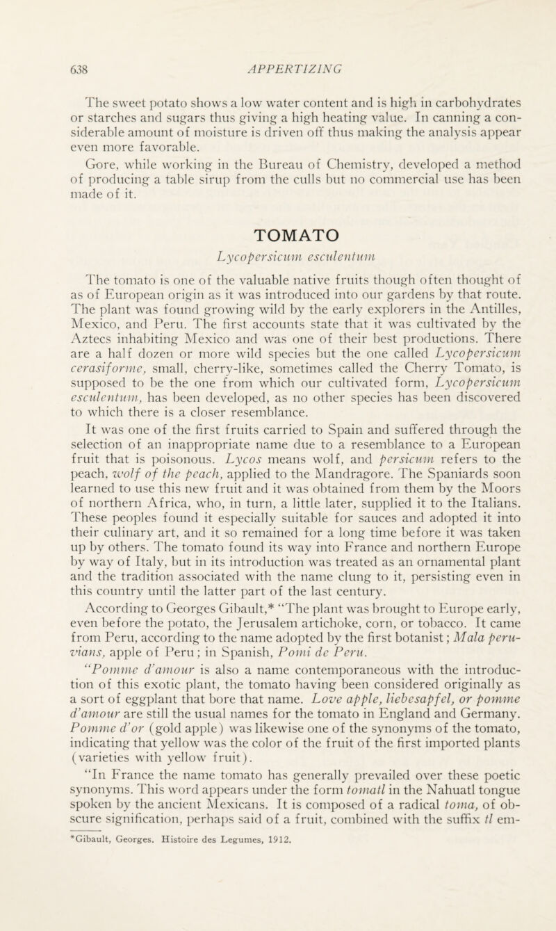 The sweet potato shows a low water content and is high in carbohydrates or starches and sugars thus giving a high heating value. In canning a con¬ siderable amount of moisture is driven off thus making the analysis appear even more favorable. Gore, while working in the Bureau of Chemistry, developed a method of producing a table sirup from the culls hut no commercial use has been made of it. TOMATO Lycopersiciun esculentuin The tomato is one of the valuable native fruits though often thought of as of European origin as it was introduced into our gardens by that route. The plant was found growing wild by the early explorers in the Antilles, Mexico, and Peru. The first accounts state that it was cultivated by the Aztecs inhabiting Mexico and was one of their best productions. There are a half dozen or more wild species but the one called Lycopersicum cerasifojiue, small, cherry-like, sometimes called the Cherry Tomato, is supposed to be the one from which our cultivated form, Lycopersicum esculentum, has been developed, as no other species has been discovered to which there is a closer resemblance. It was one of the first fruits carried to Spain and suffered through the selection of an inappropriate name due to a resemblance to a European fruit that is poisonous. Lycos means wolf, and persicum refers to the peach, zvolf of the peach, applied to the Mandragore. The Spaniards soon learned to use this new fruit and it was obtained from them by the Moors of northern Africa, who, in turn, a little later, supplied it to the Italians. These peoples found it especially suitable for sauces and adopted it into their culinary art, and it so remained for a long time before it was taken up by others. The tomato found its way into Erance and northern Europe by way of Italy, but in its introduction was treated as an ornamental plant and the tradition associated with the name clung to it, persisting even in this country until the latter part of the last century. According to Georges Gihault,* “The plant was brought to Europe early, even before the potato, the Jerusalem artichoke, corn, or tobacco. It came from Peru, according to the name adopted by the first botanist; Mala perii- znans, apple of Peru; in Spanish, Pomi de Peru. ''Pomme d'amour is also a name contemporaneous with the introduc¬ tion of this exotic plant, the tomato having been considered originally as a sort of eggplant that bore that name. Loz^e apple, liehesapfel, or pomme d’amour are still the usual names for the tomato in England and Germany. Pomme d’or (gold apple ) was likewise one of the synonyms of the tomato, indicating that yellow was the color of the fruit of the first imported plants (varieties with yellow fruit). “In Erance the name tomato has generally prevailed over these poetic synonyms. This word ap])ears under the form tomatl in the Nahuatl tongue spoken by the ancient Mexicans. It is composed of a radical toma, of ob¬ scure signification, perhaps said of a fruit, combined with the suffix tl em- *Gibault, Georges. Histoire des Legumes, 1912.