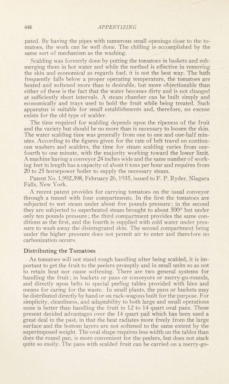 pated. By having the pipes with numerous small openings close to the to¬ matoes, the work can be well done. The chilling is accomplished by the same sort of mechanism as the washing. Scalding was formerly done by putting the tomatoes in baskets and sub¬ merging them in hot water and while the method is effective in removing the skin and economical as regards fuel, it is not the best way. The bath frequently falls below a proper operating temperature, the tomatoes are heated and softened more than is desirable, but more objectionable than either of these is the fact that the water becomes dirty and is not changed at sufficiently short intervals. A steam chamber can be built simply and economically and trays used to hold the fruit while being treated. Such ap])aratus is suitable for small establishments and, therefore, no excuse exists for the old type of scalder. The time required for scalding depends upon the ripeness of the fruit and the variety but should be no more than is necessary to loosen the skin. The water scalding time was generally from one to one and one-half min¬ utes. According to the figures given for the rate of belt travel on continu¬ ous washers and scalders, the time for steam scalding varies from one- fourth to one minute, with the majority working toward the lower limiit. A machine having a conveyor 24 inches wide and the same number of work¬ ing feet in length has a capacity of about 6 tons per hour and requires from 20 to 25 horsepower boiler to supply the necessary steam. Patent No. 1,992,398, February 26, 1935, issued to F. P. Ryder, Niagara Falls, New York. A recent patent provides for carrying tomatoes on the usual conveyor through a tunnel with four compartments. In the first the tomatoes are subjected to wet steam under about five pounds pressure; in the second they are subjected to superheated steam brought to about 500° but under only ten pounds pressure; the third compartment provides the same con¬ ditions as the first, and the fourth is supplied with cold water under pres¬ sure to wash away the disintegrated skin. The second compartment being under the higher pressure does not permit air to enter and therefore no carbonization occurs. Distributing the Tomatoes As tomatoes will not stand rough handling after being scalded, it is im¬ portant to get the fruit to the peelers promptly and in small units so as not to retain heat nor cause softening. There are two general systems for handling the fruit; in buckets or pans or conveyors or merry-go-rounds, and directly upon belts to special peeling tables provided with bins and means for caring for the waste. In small plants, the pans or buckets may be distributed directly by hand or on rack-wagons built for the purpose. For simplicity, cleanliness, and adaptability to both large and small operations none is better than handling the fruit in 12 to 14 quart oval pans. These present decided advantages over the 14 quart pail which has been used a great deal in the past, in that the heat radiates more freely from the large surface and the bottom layers are not softened to the same extent by the superimposed weight. The oval shape requires less width on the tables than does the round pan, is more convenient for the peelers, but does not stack quite so easily. The ])ans with scalded fruit can be carried on a merry-go-