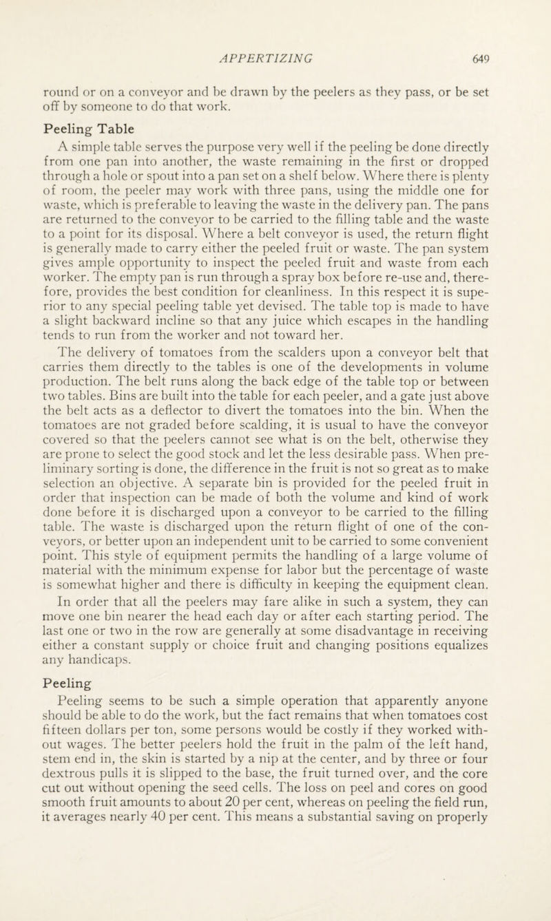round or on a conveyor and be drawn by the peelers as they pass, or be set off by someone to do that work. Peeling Table A simple table serves the purpose very well if the peeling be done directly from one pan into another, the waste remaining in the first or dropped through a hole or spout into a pan set on a shelf below. Where there is plenty of room, the peeler may work with three pans, using the middle one for waste, which is preferable to leaving the waste in the delivery pan. The pans are returned to the conveyor to be carried to the filling table and the waste to a point for its disposal. Where a belt conveyor is used, the return flight is generally made to carry either the peeled fruit or waste. The pan system gives ample opportunity to inspect the peeled fruit and waste from each worker. The empty pan is run through a spray box before re-use and, there¬ fore, provides the best condition for cleanliness. In this respect it is supe¬ rior to any special peeling table yet devised. The table top is made to have a slight backward incline so that any juice which escapes in the handling tends to run from the worker and not toward her. The delivery of tomatoes from the scalders upon a conveyor belt that carries them directly to the tables is one of the developments in volume production. The belt runs along the back edge of the table top or between two tables. Bins are built into the table for each peeler, and a gate just above the belt acts as a deflector to divert the tomatoes into the bin. When the tomatoes are not graded before scalding, it is usual to have the conveyor covered so that the peelers cannot see what is on the belt, otherwise they are prone to select the good stock and let the less desirable pass. When pre¬ liminary sorting is done, the difference in the fruit is not so great as to make selection an objective. A separate bin is provided for the peeled fruit in order that inspection can he made of both the volume and kind of work done before it is discharged upon a conveyor to be carried to the filling table. The waste is discharged upon the return flight of one of the con¬ veyors, or better upon an independent unit to he carried to some convenient point. This style of equipment permits the handling of a large volume of material with the minimum expense for labor but the percentage of waste is somewhat higher and there is difficulty in keeping the equipment clean. In order that all the peelers may fare alike in such a system, they can move one bin nearer the head each day or after each starting period. The last one or two in the row are generally at some disadvantage in receiving either a constant supply or choice fruit and changing positions equalizes any handicaps. Peeling Peeling seems to be such a simple operation that apparently anyone should he able to do the work, hut the fact remains that when tomatoes cost fifteen dollars per ton, some persons would be costly if they worked with¬ out wages. The better peelers hold the fruit in the palm of the left hand, stem end in, the skin is started by a nip at the center, and by three or four dextrous pulls it is slipped to the base, the fruit turned over, and the core cut out without opening the seed cells. The loss on peel and cores on good smooth fruit amounts to about 20 per cent, whereas on peeling the field run, it averages nearly 40 per cent. This means a substantial saving on properly